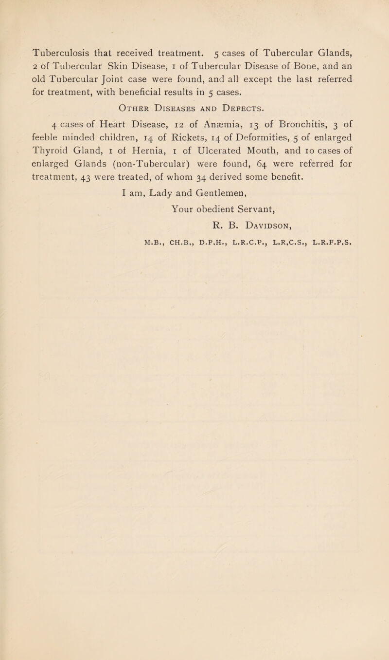Tuberculosis that received treatment. 5 cases of Tubercular Glands, 2 of Tubercular Skin Disease, 1 of Tubercular Disease of Bone, and an old Tubercular Joint case were found, and all except the last referred for treatment, with beneficial results in 5 cases. Other Diseases and Defects. 4 cases of Heart Disease, 12 of Ansemia, 13 of Bronchitis, 3 of feeble minded children, 14 of Rickets, 14 of Deformities, 5 of enlarged Thyroid Gland, 1 of Hernia, 1 of Ulcerated Mouth, and 10 cases of enlarged Glands (non-Tubercular) were found, 64 were referred for treatment, 43 were treated, of whom 34 derived some benefit. I am, Lady and Gentlemen, Your obedient Servant, R. B. Davidson, M.B., CH.B,, D.P.H., L.R.C.P., L.R.C.S., L.R.F.P.S.