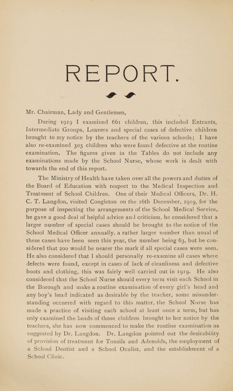 REPORT Mr. Chairman, Lady and Gentlemen, During 1919 I examined 661 children, this included Entrants, Intermediate Groups, Leavers and special cases of defective children brought to my notice by the teachers of the various schools; I have also re-examined 305 children who were found defective at the routine examination. The figures given in the Tables do not include any examinations made by the School Nurse, whose work is dealt with towards the end of this report. The Ministry of Health have taken over all the powers and duties of the Board of Education with respect to the Medical Inspection and Treatment of School Children. One of their Medical Officers, Dr. H. C. T. Langdon, visited Congleton on the 16th December, 1919, for the purpose of inspecting the arrangements of the School Medical Service, he gave a good deal of helpful advice and criticism, he considered that a larger number of special cases should be brought to the notice of the School Medical Officer annually, a rather larger number than usual of these cases have been seen this year, the number being 63, but he con¬ sidered that 200 would be nearer the mark if all special cases were seen. He also considered that I should personally re-examine all cases where defects were found, except in cases of lack of cleanliness and defective boots and clothing, this was fairly well carried out in 1919. He also considered that the School Nurse should every term visit each School in the Borough and make a routine examination of every girl’s head and any boy’s head indicated as desirable by the teacher, some misunder¬ standing occurred with regard to this matter, the School Nurse has made a practice of visiting each school at least once a term, but has only examined the heads of those children brought to her notice by the teachers, she has now commenced to make the routine examination as suggested by Dr. Langdon. Dr. Langdon pointed out the desirability of provision of treatment for Tonsils and Adenoids, the employment of a School Dentist and a School Oculist, and the establishment of a School Clinic.