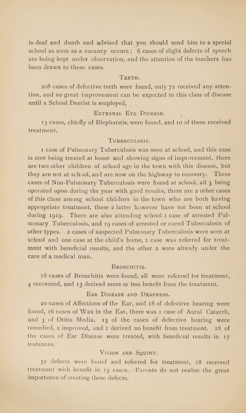 is deaf and dumb and advised that you should send him to a special school as soon as a vacancy occurs ; 6 cases of slight defects of speech are being kept under observation, and the attention of the teachers has been drawn to these cases. Teeth. 208 cases of defective teeth were found, only 72 received any atten¬ tion, and no great improvement can be expected in this class of disease until a School Dentist is employed, External Eye Disease. * 13 cases, chiefly of Blepharitis, were found, and 10 of these received treatment. Tuberculosis. 1 case of Pulmonary Tuberculosis was seen at school, and this case is now being treated at home and showing signs of improvement, there are two other children of school age in the town with this disease, but they are not at school, and are now on the highway to recovery. Three cases of Non-Pulmonary Tuberculosis were found at school, all 3 being operated upon during the year with good results, there are 2 other cases of this class among school children in the town who are both having appropriate treatment, these 2 latter however have not been at school during 1919. There are also attending school 1 case of arrested Pul¬ monary Tuberculosis, and 19 cases ol arrested or cured Tuberculosis of other types. 2 cases of suspected Pulmonary Tuberculosis were seen at school and one case at the child’s home, 1 case was referred for treat¬ ment with beneficial results, and the other 2 were already under the care of a medical man. Bronchitis. 18 cases of Bronchitis were found, all were referred for treatment, 4 recovered, and 13 derived more or less benefit from the treatment. Ear Disease and Deafness. 20 cases of Affections of the Ear, and 18 of defective hearing were found, 16 cases of Wax in the Ear, there was 1 case of Aural Catarrh, and 3 of Otitis Media. 13 of the cases of defective hearing were remedied, 2 improved, and 1 derived no benefit from treatment. 18 of the cases of Ear Disease were treated, with beneficial results in 17 instances. Vision and Squint. 52 defects were found and referred for treatment, 18 received treatment with benefit in 15 cases. Parents do not realise the great importance of treating these defects.