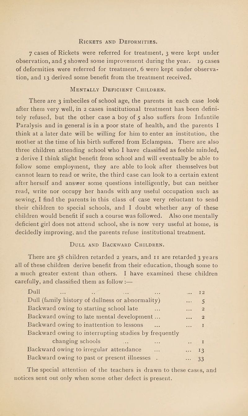 Rickets and Deformities. 7 cases of Rickets were referred for treatment, 3 were kept under observation, and 5 showed some improvement during the year. 19 cases of deformities were referred for treatment, 6 were kept under observa¬ tion, and 13 derived some benefit from the treatment received. Mentally Deficient Children. There are 3 imbeciles of school age, the parents in each case look after them very well, in 2 cases institutional treatment has been defini¬ tely refused, but the other case a boy of 5 also suffers from Infantile Paralysis and in general is in a poor state of health, and the parents I think at a later date will be willing for him to enter an institution, the mother at the time of his birth suffered from Eclampsia. There are also three children attending school who I have classified as feeble minded, 2 derive I think slight benefit from school and will eventually be able to follow some employment, they are able to look after themselves but cannot learn to read or write, the third case can look to a certain extent after herself and answer some questions intelligently, but can neither read, write nor occupy her hands with any useful occupation such as sewing, I find the parents in this class of case very reluctant to send their children to special schools, and I doubt whether any of these children would benefit if such a course was followed. Also one mentally deficient girl does not attend school, she is now very useful at home, is decidedly improving, and the parents refuse institutional treatment. Dull and Backward Children. There are 58 children retarded 2 years, and n are retarded 3 years all of these children derive benefit from their education, though some to a much greater extent than others. I have examined these children carefully, and classified them as follow:— Dull ... .. .... ... ... 12 Dull (family history of dullness or abnormality) ... 5 Backward owing to starting school late ... ... 2 Backward owing to late mental development ... ... 2 Backward owing to inattention to lessons ... ... 1 Backward owing to interrupting studies by frequently changing schools ... ... .. 1 Backward owing to irregular attendance ... ... 13 Backward owing to past or present illnesses . 33 The special attention of the teachers is drawn to these cases, and notices sent out only when some other defect is present.
