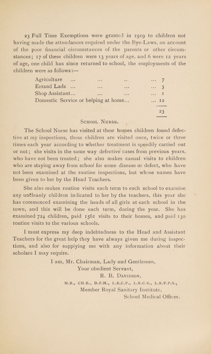 23 Full Time Exemptions were granted in 1919 to children not having made the attendances required under the Bye-Laws, on account of the poor financial circumstances of the parents or other circum¬ stances; 17 of these children were 13 years of age, and 6 were 12 years of age, one child has since returned to school, the employments of the children were as follows :— Agriculture ... 7 Errand Lads ... ••• 3 Shop Assistant... 1 Domestic Service or helping at home... ... 12 23 School Nurse. The School Nurse has visited at their homes children found defec¬ tive at my inspections, these children are visited once, twice or three times each year according to whether treatment is speedily carried out or not; she visits in the same way defective cases from previous years, who have not been treated ; she also makes casual visits to children who are staying away from school for some disease or defect, who have not been examined at the routine inspections, but whose names have been given to her by the Head Teachers. She also makes routine visits each term to each school to examine any uncleanly children indicated to her by the teachers, this year she has commenced examining the heads of all girls at each school in the town, and this will be done each term, during the year. She has examined 724 children, paid 1561 visits to their homes, and paid 130 routine visits to the various schools. I must express my deep indebtedness to the Head and Assistant Teachers for the great help they have always given me during inspec¬ tions, and also for supplying me with any information about their scholars I may require. I am, Mr. Chairman, Lady and Gentlemen, Your obedient Servant, R. B, Davidson, M.B., CH. B., D.P.H., L.R.C.P., L.R.C.S., L.R.F.P.S., Member Royal Sanitary Institute, School Medical Officer.