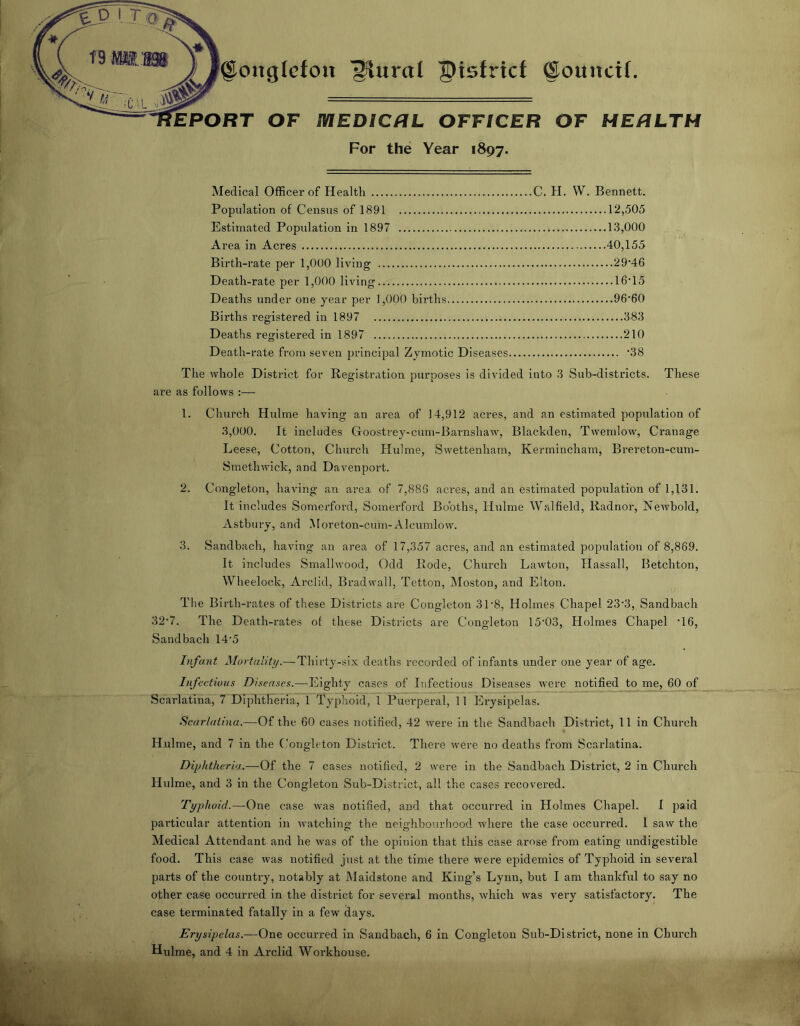 ongicfoii plural ©isfrtcf ©ouncif. EPORT OF aiEDICRL OFFICER OF HERLTH For the Year 1897. Medical Officer of Health C. H, W. Bennett. Population of Census of 1891 12,505 Estimated Population in 1897 13,000 Area in Acres 40,155 Birth-rate per 1,000 living 29'46 Death-rate per 1,000 living 16*15 Deaths under one year per 1,000 births 96*60 Births registered in 1897 383 Deaths registered in 1897 210 Death-rate from seven principal Zymotic Diseases *38 The whole District for Registration purposes is divided into 3 Sub-districts. These are as follows :— 1. Church Hulme having an area of 14,912 acres, and an estimated population of 3,000. It includes Goostrey-cum-Barnshaw, Blackden, Twemlow, Cranage Leese, Cotton, Church Hulme, Swettenham, Kermincham, Brereton-cum- Smethwick, and Davenport. 2. Congleton, having an area of 7,886 aci’es, and an estimated population of 1,131. It includes Somerford, Somerford Booths, Hulme Walfield, Radnor, Newbold, Astbury, and Moreton-cum-Alcumlow. 3. Sandbach, having an area of 17,357 acres, and an estimated population of 8,869. It includes Smallwood, Odd Rode, Chiu’ch Lawton, Hassall, Betchton, Wheelock, Arclid, Brad wall, Tetton, Moston, and Elton. The Birth-rates of these Districts are Congleton 31*8, Holmes Chapel 23*3, Sandbach 32*7. The Death-rates of these Disti*icts are Congleton 15*03, Holmes Chapel *16, Sandbach 14*5 Infant Mortulit}/.—Thirty-six deaths recorded of infants under one year of age. Infectious Diseases.—Eighty cases of Infectious Diseases were notified to me, 60 of Scarlatina, 7 Diphtheria, 1 Typhoid, 1 Puerperal, 11 Erysipelas. Scarlatina.—Of the 60 cases notified, 42 wei*e in the Sandbach District, 11 in Church Hulme, and 7 in the ('onglcton District. There were no deaths from Scarlatina. Dii)htheria..—Of the 7 cases notified, 2 were in the Sandbach District, 2 in Church Hulme, and 3 in the Congleton Sub-District, all the cases recovered. Typhoid.—-One case was notified, and that occurred in Holmes Chapel. I paid particular attention in watching the neighbourhood where the case occurred. 1 saw the Medical Attendant and he was of the opinion that this case arose from eating undigestible food. This case was notified just at the time there were epidemics of Typhoid in several parts of the country, notably at Maidstone and King’s Lynn, but I am thankful to say no other case occurred in the district for several months, which was very satisfactory. The case terminated fatally in a few days. Erysipelas.—One occurred in Sandbach, 6 in Congleton Sub-District, none in Church