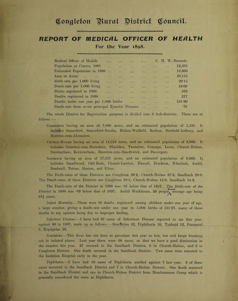 ©onglefou ^ural ^istricf g^ounctl. REPORT OF mEDICRL OFFICER OF HERLTH For the Year 1898. Medical Officer of Health C. H. W.-Bennett. Population at Census, 1891 ... . ... 12,505 Estimated Population in 1898 ... 13,000 Area in Acres 40,155 Birth-rate per 1,000 living 29-15 Death-rate per 1,000 living 16-06 Births registered in 1898 379 Deaths registered in 1898 217 Deaths under one year per 1,000 births 131-90 Death-rate from seven principal Zymotic Diseases ... -76 The whole District for Eegistration purposes is divided into 3 Suh-districts. These are as follows ;— CoNGLETON having an area of 7,886 acres, and an estimated population of 1,131. It includes Somerford, Somerford-Booths, Hulme-Walfield, Eadnor, Newbold-Astbury, and M ore ton -cum - A Icuml o w. Chukch-Hulme having an area of 14,912 acres, and an estimated population of 3,000. It includes Goostrey-cum-Barnshaw, Blackden, Twemlow, Cranage, Leese, Church-Hulme, Swettenham, Kermincham, Brereton-cum-Smethwick, and Davenport. S.'tNDBACH having an area of 17,357 acres, and an estimated population of 8,869. It includes Smallwood, Odd-Eode, Church-Lawton, Ilassall, Betchton, Wheelock, A.rclid, Bradwall, Tetton, Moston, and Elton. The Birth-rates of these Districts are Congletop 36-2, Church-Hulme 27’3, Sandbach 28-8. The Death-rates of these Districts are Congleton 18’5, Church-Hulme 14'6, Sandbach 14.2. The Death-rate of the District in 1898 was -31 below that of District in 1898 was ‘09 below that of 1897. Arclid Workhouse, 68V years. Infant Mortality.—There were 50 deaths registered among children under one year of age, a large number, giving a death-rate under one year to 1,000 births of 131-97, many of these deaths in my opinion being due to improper feeding. Infections Diseases.—I have had 67 cases of Infectious Disease reported to me this year, against 80 in 1897, made up as follows :—ScarRitina 32, Diphtheria 10, Typhoid 12, Puerperal 3, Erysipelas 10. Scarlatina.—This fever has not been so prevalent this year as last, but still keeps breaking out in isolated places. Last year there were 68 cases, so that we have a good diminution in the number this year. 27 occured in the Sandbach District, 3 in Church-Hulme, and 2 in Congleton District. One death occured in the Sandbach District. Two cases were removed to the Isolation Hospital early in the year. Diphtheria.—I have had 10 cases of Diphtheria notified against 7 last year. 3 of these cases occurred in the Sandbach District and 7 in Church-Hulme District. One death occurred in the Sandbach District and one in Church-Hulme District from Membraneous Croup which is generally considered the same as Diphtheria. 897. 'Jt^^Birth-rate of the