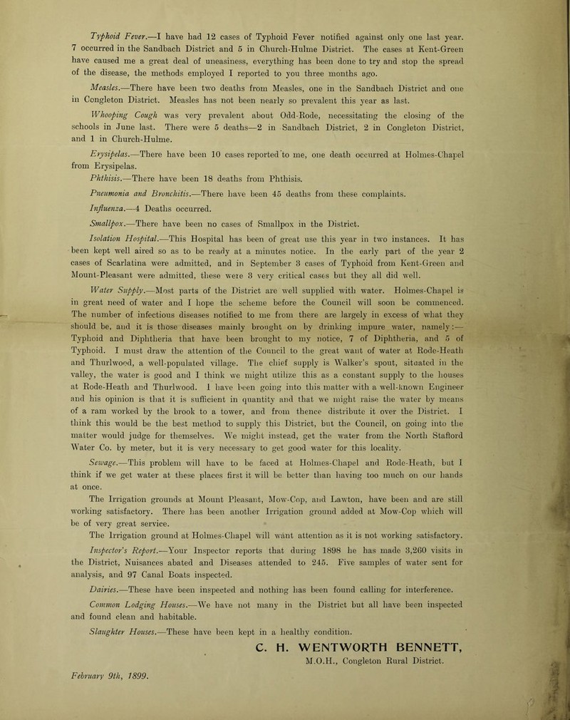 7 occurred in the Sandbach District and 5 in Church-Hulme District. The cases at Kent-Green have caused me a great deal of uneasiness, everything has been done to try and stop the spread of the disease, the methods employed I reported to you three months ago. Measles.—There have been two deaths from Measles, one in the Sandbach District and one in Congleton District. Measles has not been nearly so prevalent this year as last. Whooping Cough was very prevalent about Odd-Rode, necessitating the closing of the schools in June last. There were 5 deaths—2 in Sandbach District, 2 in Congleton District, and 1 in Church-Hulme. Erysipelas.—There have been 10 cases reported to me, one death occurred at Holmes-Chapel from Erysipelas. Phthisis.—There have been 18 deaths from Phthisis. Pneumonia and Bronchitis.—There have been 45 deaths from these complaints. Influenza.—4 Deaths occurred. Smallpox.—There have been no cases of Smallpox in the District. Isolation Hospital.—This Hospital has been of great use this year in two instances. It has been kept well aired so as to be ready at a minutes notice. In the early part of the year 2 cases of Scarlatina were admitted, and i)i September 3 cases of Typhoid from Kent-Green and Mount-Pleasant were admitted, these were 3 very critical cases but they all did well. Water Supply.—Most parts of the District are well supplied with water. Holmes-Chapel is in great need of water and I hope the scheme before the Council will soon be commenced. The number of infectious diseases notified to me from there are largely in excess of what they should be, and it is those diseases mainly brought on by drinking impure water, namely; — Typhoid and Diphtheria that have been brought to my notice, 7 of Diphtheria, and 5 of Typhoid. I must draw the attention of the Council to the great want of water at Rode-Heath and Thurlwood, a well-populated village. The chief supply is Walker’s spout, situated in the valley, the water is good and I think we might utilize this as a constant supply to the houses at Rode-Heath and Thurlwood. I have been going into this matter with a well-known Engineer and his opinion is that it is sufficient in quantity and that we might raise the water by means of a ram worked by the brook to a tower, and from thence distribute it over the District. I think this w'ould be the best method to supply this District, but the Council, on going into the matter would judge for themselves. We might instead, get the w'ater from the North Staftord W'ater Co. by meter, but it is very necessary to get good water for this locality. Sewage.—This problem will have to be faced at Holmes-Chapel and Rode-Heath, but I think if we get water at these places first it will be better than having too much on our hands at once. The Irrigation grounds at Mount Pleasant, Mow'-Cop, and Lawton, have been and are still working satisfactory. There has been another Irrigation ground added at Mow-Cop which will be of very great service. The Irrigation ground at Holmes-Chapel will want attention as it is not working satisfactory. Inspector’s Report.—Your Inspector reports that during 1898 he has made 3,2G0 visits in the District, Nuisances abated and Diseases attended to 245. Five samples of water sent for analysis, and 97 Canal Boats inspected. Dairies.—These have been inspected and nothing has been found calling for interference. Common Lodging Houses.—We have not many in the District but all have been inspected and found clean and habitable. Slaughter Houses.—These have been kept in a healthy condition. C. H. WENTWORTH BENNETT, M.O.H., Congleton Rural District. February 9th, 1899.
