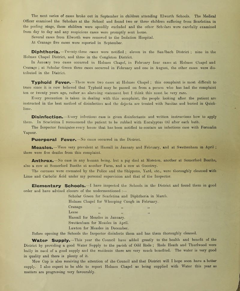 Officer examined the Scholars at the School and found two or three children suffering from Scarletina in the peeling stage, these children were speedily excluded and the other Scholars were carefully examined from day to day and any suspicious cases were promptly sent home. Several cases from Elworth were removed to the Isolation Hospital. At Cranage five cases were reported in September. Diphtheria.—Twenty-three cases were notified ; eleven in the Sanibach District ; nine in the Holmes Chapel District, and three in the Congleton District. In January two cases occurred in Holmes Chapel, in February four cases at Holmes Chapel and Cranage ; at Scholar Green three cases occurred in February and one in August, the other cases were dis- tributed in the District. Typhoid Fever.—There were two cases at Holmes Chapel ; this complaint is most difficult to trace since it is now believed that Typhoid may be passed on from a person who has had the complaint ten or twenty years ago, rather an alarming statement but I tliink this must be very rare. Every precaution is taken in dealing with this complaint, the people looking after the patient are instructed in the best method of disinfection and the dejecta are treated with Sanitas and buried in Quick- lime. Disinfection. — Every infectious case is given disinfectants and written instructions how' to apply them. In Scarletina I recommend the patient to be rubbed with Eucalyptus Oil after each bath. The Inspector fumigates every house that has been notified to contain an infectious case with Formalin Vapour. Puenperal Fever*.—No cases occurred in the District. Measles.—Were very prevalent at Hassall in January and February, and at Swettenham in April ; there were five deaths from this complaint. Anthrax.—No case in any human being, but a pig died at Moreton, another at Somerford Booths, also a cow at Somerford Booths at another Farm, and a cow at Goostrey. The carcases were cremated by the Police and the Shippons, Yard, etc., were thoroughly cleansed with Lime and Carbolic Acid under my personal supervision and that of the Inspector. Elementary Schools.—I have inspected the Schools in the District and found them in good order and have advised closure of the undermentioned :— Scholar Green for Scarletina and Diphtheria in March. Holmes Chapel for Whooping Cough in February. Cranage ,, Leese ,, ,, ,, Hassall for Measles in January. Swettenliam for Measles in April, Lawton for Measles in December. Before opening the Schools the Inspector disinfects them and has them thoroughly cleaned. V\^a,t;er Supply.—This year the Council have added greatly to the health and benefit of the District by providing a good Water Supply to the parish of Odd Rode ; Rode Heath and Thurlwood were badly in need of a good supply and the residents there are very much benefited. The water is very good in quality and there is plenty of it. Mow Cop is also receiving the attention of the Council and that District will I hope soon have a better supply. I also expect to be able to report Holmes Chapel as being supplied with Water this year as matters are progressing very favourably.