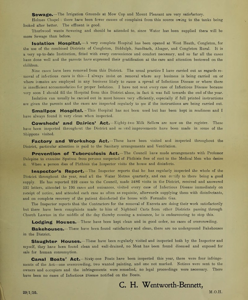 Sewage.—The Irrigation Grounds at Mow Cop and Mount Pleasant are very satisfactory. Holmes Chapel : there have been fewer causes of complaint from this source owing to the tanks being looked after better. The effluent is good. Thurlwood wants Sewering and should be attended to, since Water has been supplied there will be more Sewage than before. Isolation Hospitali—’^'ery complete Hospital has been opened at West Heath, Congleton, for the use of the combined Districts of Congleton, Biddulph, Sandbach, Alsager, and Congleton Rural. It is a very up-to-date Institution, fitted with every convenience and comfort necessary, and so far all the cases have done well and the parents have expressed their gratification at the care and attention bestowed on the children. Nine cases have been removed from this District. The usual practice I have carried out as regards re- moval of infectious cases is this—I always insist on removal where any business is being carried on or where inmates are employed in any business likely to cause a spread of Infectious Disease or where there is insufficient accommodation for proper Isolation. I have not sent every case of Infectious Disease because very soon I should fill the Hospital from this District alone, in fact it was full towards the end of the year. Isolation can usually be earned out in most houses very efficiently, especially if full printed instructions are given the parents and the cases are inspected regularly to see if the instructions are being carried out. Smallpox Hospital. - This Hospital has not been used but has been kept in readiness and I have always found it very clean when inspected. Cowsheds’ and Dairies’ Act. —Eighty-two Milk Seller* are now on the register. These have been inspected throughout the District and se .oral improvements have been made in some of the Shippons visited. Factory and Workshop Act.—These have been visited and inspected throughout the District, particular attention is paid to the Sanitary arrangements and Ventilation. Prevention of Tuberculosis Act. — The Council have made arrangements with Professor Delepine to examine Sputum from persons suspected of Phthisis free of cost to the Medical Men who desire it. When a person dies of Phthisis the Inspector visits the house and disinfects. Inspector’s Report.—The Inspector reports that he has regularly inspected the whole of the District throughout the year, read all the Water Metres quarterly, and can certify to there being a good supply. He has reported ‘222 cases to the Council, made 8486 visits in the District, received and answered 531 letters, attended to 195 cases and nuisances, visited every case of Infectious Disease immediately on receipt of notice, and attended each case as often as requisite, afterwards supplying them with disinfectants, and on complete recovery of the patient disinfected the house with Formalin Gas. The Inspector reports that the Contractors for the removal of Excreta are doing their work satisfactorily but there have been complaints made to him of Nightsoil Carts from other Districts passing through Church Lawton in the middle of the day thereby causing a nuisance, he is endeavouring to stop this. Lodging Houses.—These have been kept clean and in good order, no cases of overcrowding. Bakehouses.—These have been found satisfactory and clean, there are no underground Bakehouses in the District. Slaughter* Houses.—These have been regularly visited and inspected both by the Inspector and myself, they have been found clean and well-drained, no Meat has been found diseased and exposed for sale for human consumption. Canal Boats’ Act.—Ei^ty-one Boats have been inspected this year, there were four infringe- ments of the Act—one overcrowding, two wanted painting, and one not marked. Notices were sent to the owners and occupiers and the infringements were remedied, no legal proceedings were necessary, There have been no cases of Infectious Disease notified on the Boats. C* Wentworth-Bennett, 29/1/10. M.O.H.