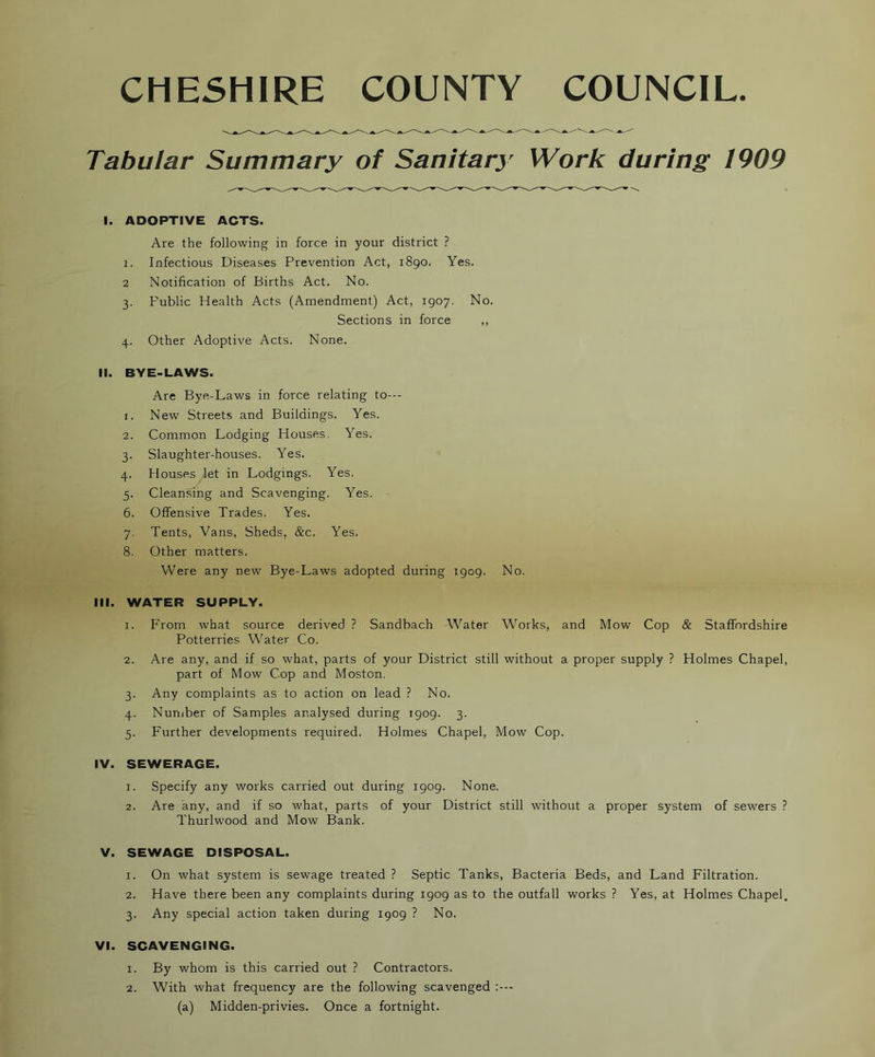 CHESHIRE COUNTY COUNCIL. Tabular Summary of Sanitary Work during 1909 I. ADOPTIVE ACTS. Are the following in force in your district ? 1. Infectious Diseases Prevention Act, 1890. Yes. 2 Notification of Births Act. No. 3. Public Health Acts (Amendment) Act, 1907. No. Sections in force ,, 4. Other Adoptive Acts. None. II. BYE-LAWS. Are Bye-Laws in force relating to--- 1. New Streets and Buildings. Yes. 2. Common Lodging Houses, Yes. 3. Slaughter-houses. Yes. 4. Houses let in Lodgings. Yes. 5. Cleansing and Scavenging. Yes. 6. Offensive Trades. Yes. 7. Tents, Vans, Sheds, &c. Yes. 8. Other matters. Were any new Bye-Laws adopted during 1909. No. III. WATER SUPPLY. 1. From what source derived ? Sandbach Water Works, and Mow Cop & Staffordshire Potterries Water Co. 2. Are any, and if so what, parts of your District still without a proper supply ? Holmes Chapel, part of Mow Cop and Moston. 3. Any complaints as to action on lead ? No. 4. Nuniber of Samples analysed during 1909. 3. 5. Further developments required. Holmes Chapel, Mow Cop. IV. SEWERAGE. 1. Specify any works carried out during 1909. None. 2. Are any, and if so what, parts of your District still without a proper system of sewers ? Thurlwood and Mow Bank. V. SEWAGE DISPOSAL. 1. On what system is sewage treated ? Septic Tanks, Bacteria Beds, and Land Filtration. 2. Have there been any complaints during 1909 as to the outfall works ? Yes, at Holmes Chapel. 3. Any special action taken during 1909 ? No. VI. SCAVENGING. 1. By whom is this carried out ? Contractors. 2. With what frequency are the following scavenged (a) Midden-privies. Once a fortnight.