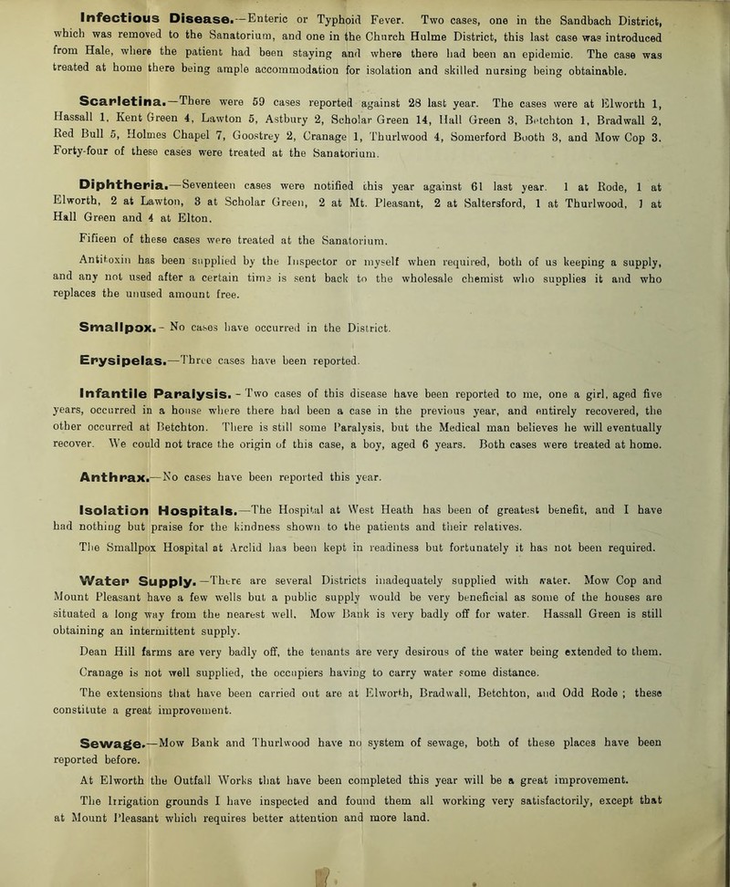 which was removed to the Sanatorium, and one in the Church Hulme District, this last case was introduced from Hale, where the patient had been staying and where there had been an epidemic. The case was treated at home there being ample accommodation for isolation and skilled nursing being obtainable. Scarlatina.—There were 59 cases reported against 28 last year. The cases were at Elworth 1, Hassall 1, Kent Green 4, Lawton 5, Astbury 2, Scholar Green 14, Hall Green 3, Betchton 1, Bradwall 2, Red Bull 5, Holmes Chapel 7, Goostrey 2, Cranage 1, Thurlwood 4, Somerford Booth 3, and Mow Cop 3. Forty-four of these cases were treated at the Sanatorium. Diphtheria.—Seventeen cases were notified this year against 61 last year. 1 at Rode, 1 at Elworth, 2 at Lawton, 3 at Scholar Green, 2 at Mt. Pleasant, 2 at Saltersford, 1 at Thurlwood, 1 at Hall Green and 4 at Elton. Fifieen of these cases were treated at the Sanatorium. Antitoxin has been supplied by the Inspector or myself when required, both of us keeping a supply, and any not used after a certain time is sent back to the wholesale chemist who supplies it and who replaces the unused amount free. Smallpox. - No cases have occurred in the District. Erysipelas.—Three cases have been reported. Infantile Paralysis. - Two cases of this disease have been reported to me, one a girl, aged five years, occurred in a house where there had been a case in the previous year, and entirely recovered, the other occurred at Betchton. There is still some Paralysis, but the Medical man believes he will eventually recover. We could not trace the origin of this case, a boy, aged 6 years. Both cases were treated at home. Anthrax.— No cases have been reported this year. Isolation Hospitals.—The Hospital at West Heath has been of greatest benefit, and I have had nothing but praise for the kindness shown to the patients and their relatives. The Smallpox Hospital at Arclid has been kept in readiness but fortunately it has not been required. Water Supply.—There are several Districts inadequately supplied with water. Mow Cop and Mount Pleasant have a few wells but a public supply would be very beneficial as some of the houses are situated a long way from the nearest well. Mow Bank is very badly off for water. Hassall Green is still obtaining an intermittent supply. Dean Hill farms are very badly off, the tenants are very desirous of the water being extended to them. Cranage is not well supplied, the occupiers having to carry water some distance. The extensions that have been carried out are at Elworth, Bradwall, Betchton, and Odd Rode ; these constitute a great improvement. Sewage.—Mow Bank and Thurlwood have no system of sewage, both of these places have been reported before. At Elworth the Outfall Works that have been completed this year will be a great improvement. The Irrigation grounds I have inspected and found them all working very satisfactorily, except that at Mount Pleasant which requires better attention and more land.