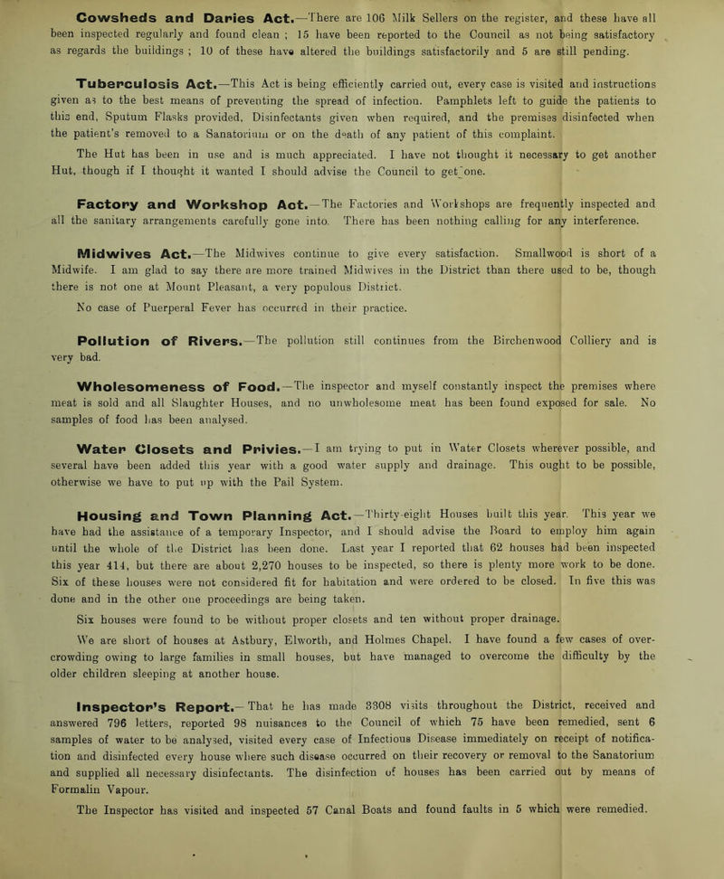 been inspected regularly and found clean ; 15 have been reported to the Council as not being satisfactory as regards the buildings ; 10 of these have altered the buildings satisfactorily and 5 are still pending. Tuberculosis Act.—This Act is being efficiently carried out, every case is visited and instructions given as to the best means of preventing the spread of infection. Pamphlets left to guide the patients to this end, Sputum Flasks provided, Disinfectants given when required, and the premises disinfected when the patient’s removed to a Sanatorium or on the death of any patient of this complaint. The Hut has been in use and is much appreciated. I have not thought it necessary to get another Hut, though if I thought it wanted I should advise the Council to get one. Factory and Workshop Act. —The Factories and Workshops are frequently inspected and all the sanitary arrangements carefully gone into. There has been nothing calling for any interference. M id wives Act.—The Midwives continue to give every satisfaction. Smallwood is short of a Midwife. I am glad to say there are more trained Midwives in the District than there used to be, though there is not one at Mount Pleasant, a very populous District. No case of Puerperal Fever has occurred in their practice. Pollution of Rivers.—The pollution still continues from the Birchenwood Colliery and is very bad. Wholesomeness of Food.—The inspector and myself constantly inspect the premises where meat is sold and all Slaughter Houses, and no unwholesome meat has been found exposed for sale. No samples of food has been analysed. Water Closets and Privies. — I am trying to put in Water Closets wherever possible, and several have been added this year with a good water supply and drainage. This ought to be possible, otherwise we have to put up with the Pail System. Housing and Town Planning Act.—Thirty-eight Houses built this year. This year we have had the assistance of a temporary Inspector, and I should advise the Board to employ him again until the whole of the District has been done. Last year I reported that 62 houses had been inspected this year 414, but there are about 2,270 houses to be inspected, so there is plenty more work to be done. Six of these houses were not considered fit for habitation and were ordered to be closed. In five this was done and in the other one proceedings are being taken. Six houses were found to be without proper closets and ten without proper drainage. We are short of houses at Astbury, Elworth, and Holmes Chapel. I have found a few cases of over- crowding owing to large families in small houses, but have managed to overcome the difficulty by the older children sleeping at another house. Inspector’s Report.—That he lias made 3308 visits throughout the District, received and answered 796 letters, reported 98 nuisances to the Council of which 75 have been remedied, sent 6 samples of water to be analysed, visited every case of Infectious Disease immediately on receipt of notifica- tion and disinfected every house where such disease occurred on their recovery or removal to the Sanatorium and supplied all necessary disinfectants. The disinfection of houses has been carried out by means of Formalin Vapour. The Inspector has visited and inspected 57 Canal Boats and found faults in 5 which were remedied.