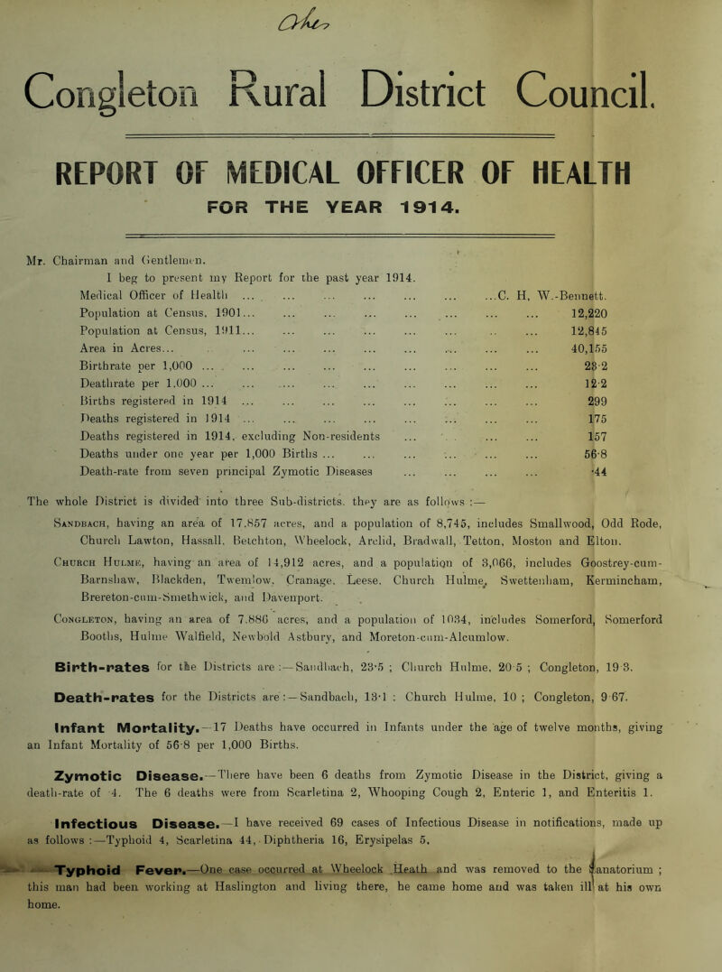 District Council. Congleton Rural REPORT OF MEDICAL OFFICER OF HEALTH FOR THE YEAR 1914. Mr. Chairman and Gentlemen. 1 beg to present my Report for the past year 1914 Medical Officer of Healtli Population at Census, 1901 Population at Census, 1911 Area in Acres... Birthrate per 1,000 ... . Deathrate per 1,000 ... Births registered in 1914 Deaths registered in 1914 Deaths registered in 1914, excluding Non-residents Deaths under one year per 1,000 Births ... Death-rate from seven principal Zymotic Diseases C. H, W.-Bennett. 12,220 12,845 40,155 28-2 12-2 299 175 157 56-8 •44 The whole District is divided' into three Sub-districts, they are as follows :— Sandbach, having an area of 17.857 acres, and a population of 8,745, includes Smallwood, Odd Rode, Church Lawton, Hassall, Belchton, Wheelock, Arclid, Bradwall, Tetton, Moston and Elton. Church Hulmi?, having an area of 14,912 acres, and a population of 3,066, includes Goostrey-cum- Barnshaw, Blackden, Twemlow, Cranage. Leese, Church Hulme_. Swettenham, Kermincham, Brereton-ciim-Smethw icii, and Davenport. Congleton, having an area of 7.886 acres, and a population of 10.34, includes Somerford, Somerford Booths, Huinie Walfield, Newbold Astbury, and Moreton-cum-Alcumlow. Binth-nates for the Districts are :—Sandliach, 23‘5 ; Church Hulme, 20 5 ; Congleton, 19'3. Death-rates for the Districts are : —Sandbach, 13-1 ; Church Hulme, lO ; Congleton, 9 67. Infant Mortality. —17 Deaths have occurred in Infants under the age of twelve months, giving an Infant Mortality of 56 8 per 1,000 Births. Zymotic Disease. — There have been 6 deaths from Zymotic Disease in the District, giving a death-rate of '4. The 6 de-aths were from Scarletina 2, Whooping Cough 2, Enteric 1, and Enteritis 1. Infectious Disease.—I have received 69 cases of Infectious Disease in notifications, made up as follows:—Typhoid 4, Scarletina 44, ■ Diphtheria 16, Erysipelas 5. —. Typhoid Fever.—One case occurred at Wheelock .Heath and was removed to the Sanatorium ; this man had been working at Haslington and living there, he came home arid was taken ill' at his own home.