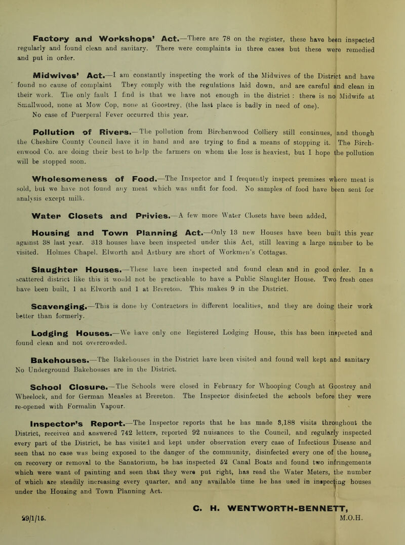 Factory and Workshops’ Act.—T'l'ere are 78 on the register, these have been inspected regularly and found clean and sanitary. There were complaints in three cases but these were remedied and put in order. Mid wives’ Act.—I am constantly inspecting the work of the Midwives of the District and have found no cause of complaint They comply with the regulations laid down, and are careful and clean in their work. The only fault I find is that we have not enough in the district : there is no Midwife at Smallwood, none at Mow Cop, none at Goostrey, (the last place is badly in need of one). No case of Puerperal Fever occurred this year. Pollution of Rivers.— The pollution from Birchenwood Colliery still continues, and though the Cheshire County Council have it in hand and are trying to find a means of stopping it. The Birch- enwood Co. are doing their best to help the farmers on whom the loss is heaviest, but I hope the pollution will be stopped soon. Wholesomeness of Food.—The Inspector and I frequently inspect premises where meat is sold, but we have not found any meat which was unfit for food. No samples of food have been sent for analysis except milk. Water Closets and Privies.—A few more Water Closets have been added. Housing and Town Planning Act.—Only 13 new Houses have been built this year against 38 last year. 313 houses have been inspected under this Act, still leaving a large number to be visited. Holmes Chapel. Elworth and Astbury are short of Workmen’s Cottages. Slaughter Houses.— I'liese have been inspected and found clean and in good order. In a scattered district like this it would not be practicable to have a Public Slaughter House. Two fresh ones have been built, 1 at Elworth and 1 at Breretoii. This makes 9 in the District. Scavenging.—This is done by Contractors in different localities, and they are doing their work better than formerly. Lodging Houses.—We have only one Registered Lodging House, this has been inspected and found clean and not overcrowded. Bakehouses.—The Bakehouses in the District have been visited and found well kept and sanitary No Underground Bakehouses are in the District. School Closure.—The Schools were closed in February for Whooping Cough at Goostrey and Wheelock, and for German Measles at Brereton. The Inspector disinfected the schools before they were re-opened with Formalin Vapour. Inspector’s Report.—The Inspector reports that he has made 8,188 visits throughout the District, receivea and answered 742 letters, reported 92 nuisances to the Council, and regularly inspected every part of the District, he has visited and kept under observation every case of Infectious Disease and seen that no case was being exposed to the danger of the community, disinfected every one of the houseg on recovery or removal to the Sanatorium, he has inspected 62 Canal Boats and found two infringements which were want of painting and seen that they were put right, has read the Water Meters, the number of which are steadily increasing every quarter, and any available time he has used in inspecting houses under the Housing and Town Planning Act. C. H. WENTWORTH-BENNETT, M.O.H. 29/1/16-