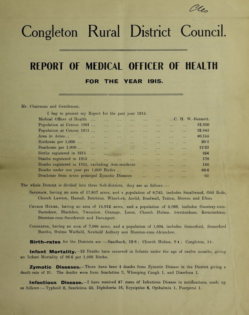 Congleton Rural District Council. REPORT OF MEDICAL OFFICER OF HEALTH FOR THE YEAR 1915. Mr. Chairman and Gentlemen, I beg to present my Report for the past year 1915. Medical Officer of Health Population at Census 1901 ... ... ... Population at Census 1911 ... Area in Acres... Birthrate per 1,000 ... Deathrate per 1,000 ... Births registered in 1915 Deaths registered in 1915 ... Deaths registered in 1915, excluding Non-resideiits Deaths under one year per 1,000 Births ... Deathrate from seven principal Zymotic Diseases ...C. H. W.-Bennett. 12,220 12,845 40,155 .. , ... 20-5 12-23 254 178 156 86-6 -31 The whole District is divided into three Sub-districts, they are as follows ;— Sandbach, having an area of 17,857 acres, and a population of 8,745, includes Smallwood, Odd Rode, Church Lawton, Hassall, Betchton, Wheelock, Arclid, Bradwall, Tetton, Moston and Elton. Church Hulme, having an area of 14,912 acres, and a population of 3,066, includes Goostrey-cum- Barnshaw, Blackden, Twemlow, Cranage, Leese, Church Hulme, Swettenham, Kermincham, Brereton-cum-Smethwick and Davenport. Congleton, having an area of 7,886 acres, and a population of 1,034, includes Somerford, Somerford Bootlis, Hulme Walfield, Newbold Astbury and Moreton-cum-Alcumlow. Birth-rates for the Districts are :—Sandbach, 12-8 ; Church Hulme, 9'4 ; Congleton, 14-. Infant Mortality.—2,2 Deaths have occurred in Infants under the age of twelve months, giving an Infant Mortality of 86'6 per 1,000 Births. Zymotic Diseases.—There have been 4 deaths from Zymotic Disea.se in the District giving a death-rate of 31. The deaths were from Scarletina 2, Whooping Cough 1, and Diarrhoea 1. Infectious Disease.—I have received 57 cases of Infectious Disease in notifications, made up