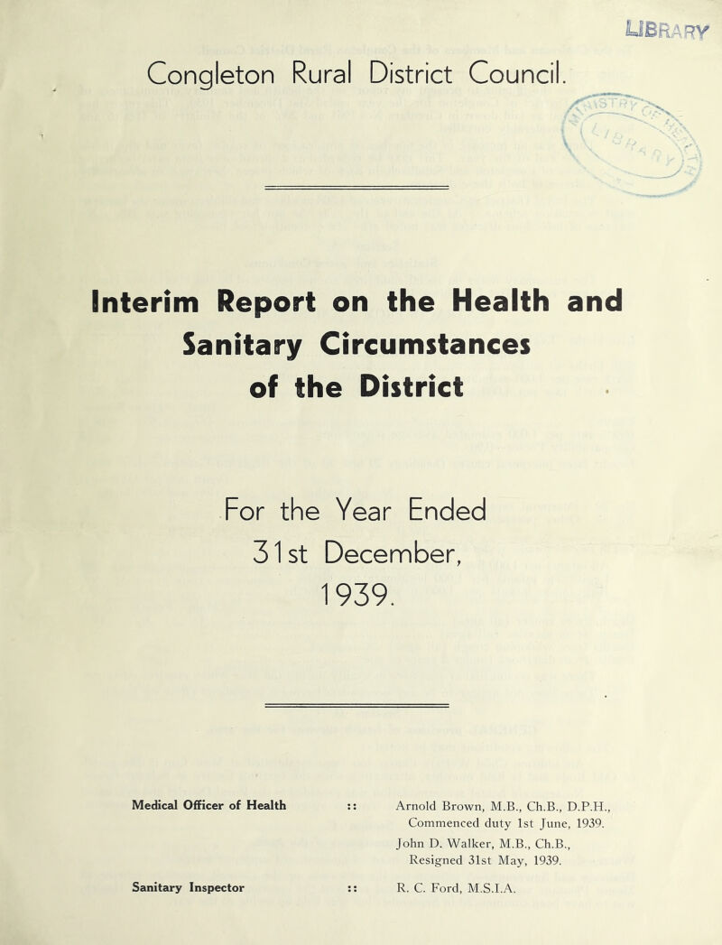 UBft.A'TV' Congleton Rural District Council. ■ r \ Interim Report on the Health and Sanitary Circumstances of the District For the Year Ended 31 St December, 1939. Medical Officer of Health :: Arnold Brown, M.B., Ch.B., D.P.H., Commenced duty 1st June, 1939. John D. Walker, M.B., Ch.B., Resigned 31st May, 1939. Sanitary Inspector R. C. Ford, M.S.I.A.