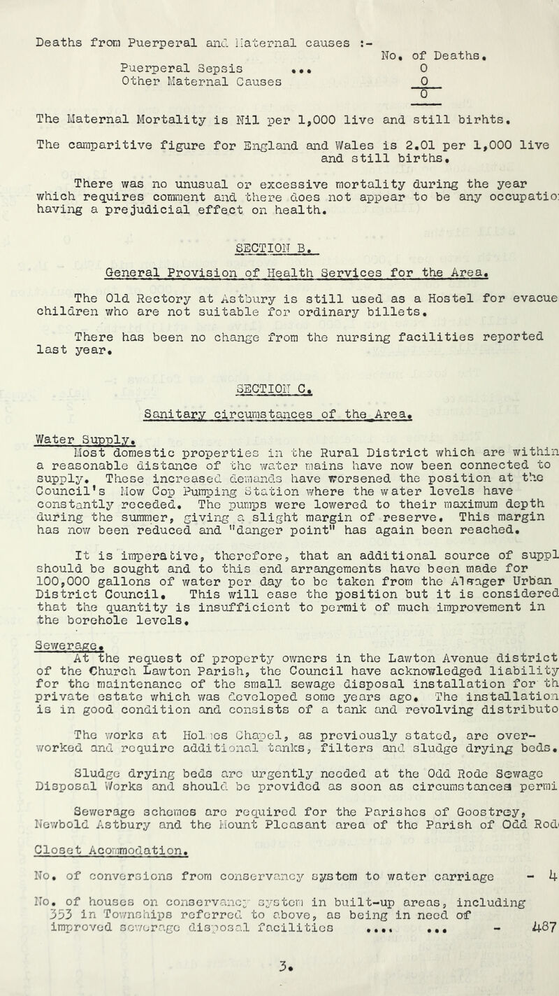 Deaths from Puerperal ancl liaternal causes No, of Deaths. Puerperal Sepsis ... 0 Other Maternal Causes 0 0 The Maternal Mortality is Nil per 1,000 live and still birhts. The caraparitive figure for England and Wales is 2.01 per 1,000 live and still births. There was no unusual or excessive mortality during the year which requires comment and there does not appear to be any occupatio; having a prejudicial effect on health. SECTION B, General Provision of Health Services for the Area. The Old Rectory at Astbury is still used as a Hostel for evacuei children who are not suitable for ordinary billets. There has been no change from the nursing facilities reported last year. SEGTION C. Sanitary circumstances of the^Area. Water Sunnly. Most domestic properties in the Rural District v/hich are within a reasonable distance of the water mains have nov/ been connected to supply. These increased demands have worsened the position at the Council’s Mov/ Cop Pumping Station v/here the water levels have constantly receded. The pumps were lowered to their maximum depth during the summer, giving a slight margin of reserve. This margin has now been reduced and danger point has again been reached. It is imperative, therefore, that an additional source of suppl should be sought and to this end arrangements have been made for 100,000 gallons of water per day to bo taken from the Alfrager Urban District Council, This will ease the position but it is considered that the quantity is insufficient to permit of much improvement in the borehole levels. Sev^erage. At the req.uest of property owners in the Lawton Avenue district of the Church Lawton Parish, the Council have acknowledged liability for the maintenance of the small sewage disposal installation for th private estate which was developed some years ago. The installation is in good condition and consists of a tank and revolving distributo The works at Holmes Chapel, as previously stated, are over- worked and require additional tanks, filters and sludge drying beds. Sludge drying beds arc urgently needed at the Odd Rode Sewage Disposal Works and should be provided as soon as circumstancea permi Sev/erage schemes arc required for the Parishes of Goostrey, Newbold Astbury and the Mount Pleasant area of the Parish of Odd Rodi Closet Acornmodation. No, of conversions from conservancy system to water carriage - 4 No. of houses on conservancy' system in built-up areas, including 353 in Townships referred to above, as being in need of improved sowerago disposal facilities ... - 487