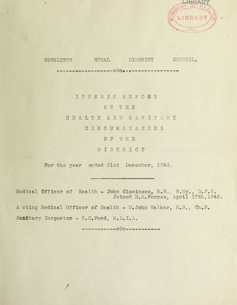 GONGLETOW DISTRICT : / RURAL, OOOrTT GOUiTCIL. INTERIM R E P 0 3R T 0 N T H E HEALTH AND SANITARY CIRCUMSTANCES OP THE DISTRICT For the year ended Slst December, 1943. Medical Officer of Health ~ John Glerainson, M.B., B.Hy., D.P.H. Joined H.M.Forces, April 17th,1943 A cting Medical Officer of Health - D,John Walker, M.B,, Ch,B. Sanitary Inspector ~ R.G.Pord, M.S.I.A. oOo