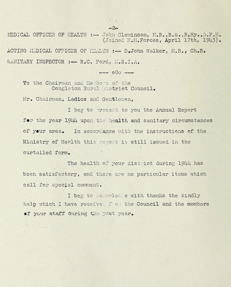 -2- 1-EDICAL OFFICER OP lEALTH John Gle-fiiinson^ I,UB. yB.S. ,D.P.E (Joined H.I'UPorces, April IJthp 1943) ACTING LODICAL OFFICER OF lEALTH' D.John Walker^ M.B., Ch.B. SANITiiRY INSPECTOR - R,C. Ford, N.S.I.A. oOo To the Chairman and Nembe::s of the Congleton Rural district Council. Hr. - Chairman, Ladiqs and Gentlemen, I beg to present to you the Annual Report f«r the year 1944 upon the health and sanitarj? circumstances of y«ur area. In accordance v/ith the instructions of the Ministry of Health this report is still issued in the curtailed form. The health of your district during 1944 has been satisfactory, and there are no particular items which call for special comment. I beg to acnowled;' e virith thanl^s the kindly help which I have received from the Council and the members • f your ataf’f during tiie past year.