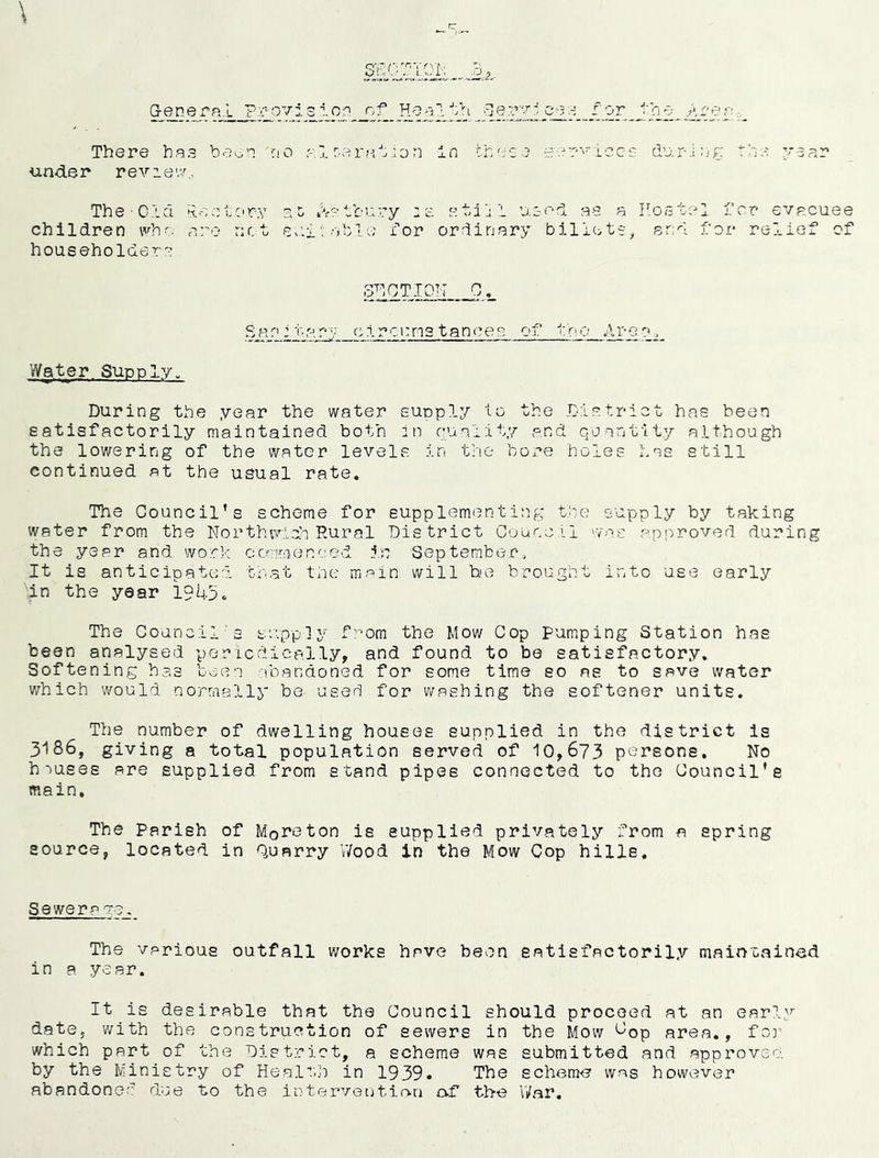 \ or lOTiOl: There has beo's irio alr^erablon In chase isar^iccs dur-inf: the vsar under reviev/., The Cl a Rent ary a 5 iV-:tbary :e stilil used as a Rostal fcr evacuee children are net sn.v table i'’or ordinary billets, and for relief of householders 3^^,0110^ .0,. San: '!'• a rv c:irct:n3 tances of iln o Ar-e n . Water Supply. During the year the water supply to the District has been satisfactorily maintained both in puality and quantity although the lowering of the water levelvS in the bore holes has still continued at the usual rate. The Council’s scheme for supplementing the supply by taking water from the NorthwldnRural District Council wns approved during the year and work ccmmenced in September, It is anticipated that the main will be brought into use early \in the year 1945. The Council’s supply f]^om the Mow Cop pumping Station has been analysed pericdieally, and found to be satisfactory. Softening has been abandoned for some time so as to save water which would normally be used for washing the softener units. The number of dwelling houses supplied in the district is 3186, giving a total population served of 10,673 persons. No houses are supplied from stand pipes connected to the Council's main. The Parish of Moreton is supplied privately from a spring source, located in Quarry Wood in the Mow Cop hills. Sewera ?e. The various outfall works have been satisfactorily maintained in a year. It is desirable that the Council should proceed at an early date, with the construction of sewers in the Mow ^op area,, fo]’ which part of the District, a scheme was submitted and approvco. by the Ministry of Health in 1939. The schem-e wf^s however abandoned due bo the intervetjtin.a o.f the War.