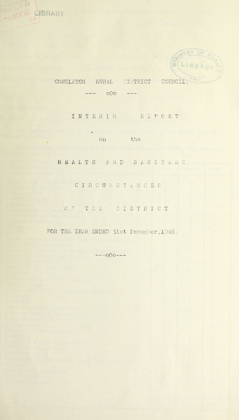 JBRAR^ CONGLETON RURAL LIGTRICT COUI'JCIL. oOo INTERIM REPORT on the HEALTH A N D S A N I T A R x C I R C U i.!i S T A N C E £ OP THE DISTRICT FOR THE TEAR ENDED 31st December,1946. --oOo—