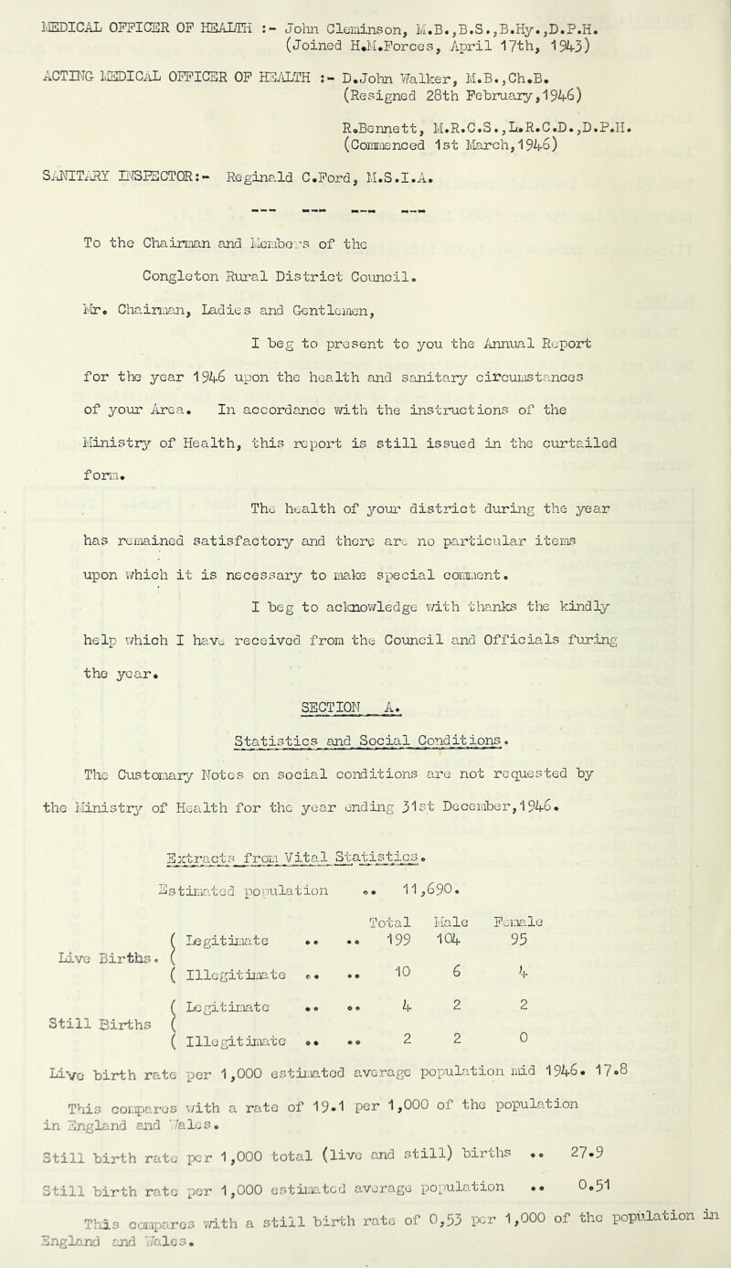 IIEDICAL 0PPIC2DR OP HEALTH John Glominson, M.B.,B.S.jB.Hy. (Joined H*M.Porces, April ITth, 1943) ACTING LSDICAL OPPICER OP lEALTH D.JolTn Walker, M»B«5Ch*B. (Resigned 28th Pehruary,1946) RoBennett, M.R.C.S.,L.R*C.D.,D.P*Ii. (Commenced 1st lvlarch,1946) SANIT^JIY BISPSCTOR:- Reginald C.Pord, M.S.I.A. To the Chairman and llombers of the Congleton Rural District Council» Ivlr* Chainaan, Indies and Gentlemen, I beg to present to you the Annual Report for the year 1946 upon the health and sanitary circumstances of your Area, In accordance with the instructions of the Ministry? of Health, this report is still issued in the curtailed form. The health of your district during the year has remained satisfactory and there are no particular items upon v/hich it is necessary to make special comment. I beg to aclcnowledge with thanks the kindly help which I hav^^ received from the Coxmcil and Officials furing the year. SECTION A. Statistics and Social Conditions. The Customary Notes on social conditions are not requested by the liinistrj^ of Health for the year ending 3l5.t December, 1946, Eztra.cj'GS_/rom Vital Statisties. Estima.ted population 11 ,690. Total Hale Pemle ( Legitir.iate ** •« 199 104 95 Live Births. ( ( Illegitimate «* .« 10 6 4 ( Legitimate ,. o. 4 2 2 Still Births ( ( Illegitimate »• .o 2 2 0 Live birth rate per 1,000 estii:iatcd average population ndd 1946. 17<»8 This cor.ipares \/ith a rate of 19*1 1,000 of the population in England aiid ''/ales. Still birth rate per 1,000 total (live and still) births 27*9 Still birth rate per 1,000 estii.Tated average population .. 0.51 Ttiis cermparos v/ith a still birth rate of 0,53 per 1,000 of the popula England and 'Jalos. ,tion in