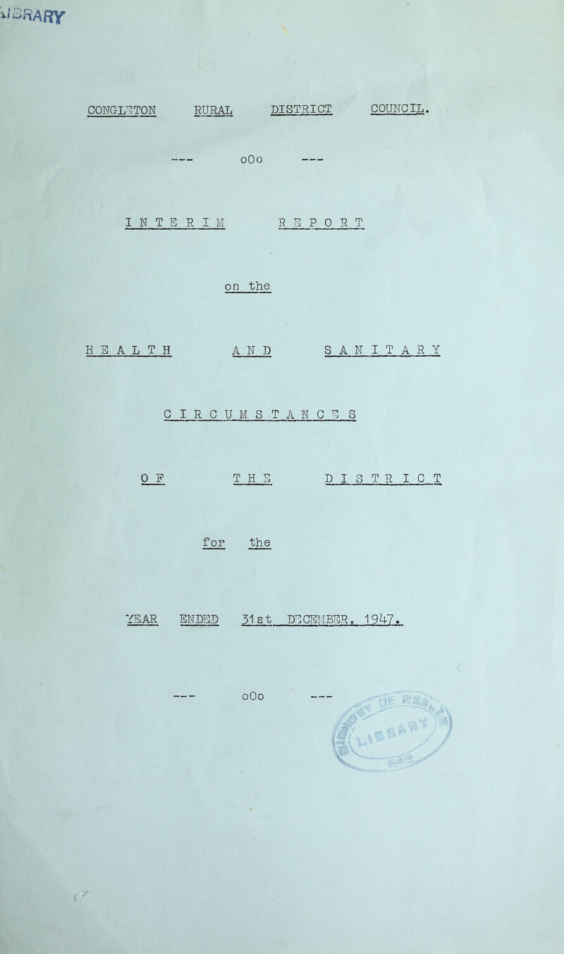 CONGL^.TON RURAL DISTRICT COUNCIL oOo I N T ERIM REPORT on the HEALTH AND SANITARY CIRCUMSTANCE S 0 F THE DISTR IGT for the YEAR ENDED 31 s t DECEMBER o 1947« oOo