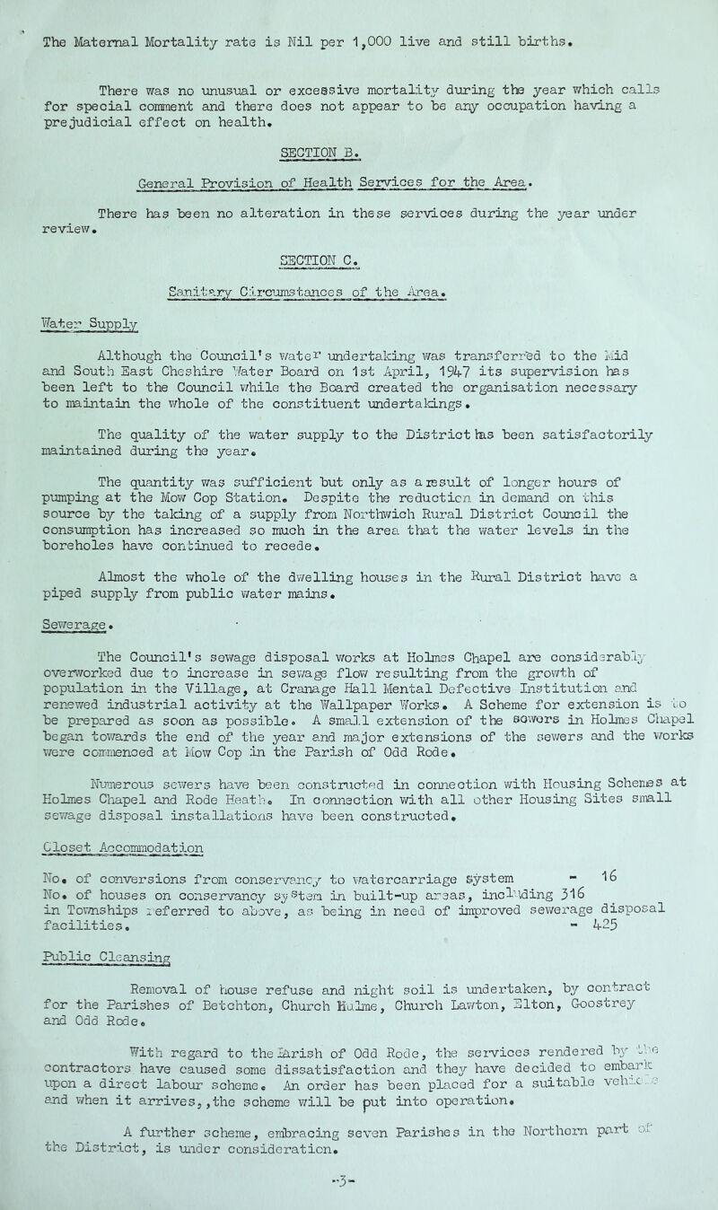 There was no unusual or excessive mortality during the year which calls for special comment and there does not appear to be any occupation having a prejudicial effect on health. SECTION B. General Provision of Health Services for the Area. There has been no alteration in these services during the year imder review. SECTION C. Sanitar7 Circumstances of the Area. V/ater Supply Although the Council’s wate^' undertaking was transferred to the Mid and South East Cheshire Nater Board on 1st April, 1947 its supervision has been left to the Council v/hile the Board created the organisation necessary to iraintain the whole of the constituent mdertakings. The quality of the water supply to the District Ins been satisfactorily maintained during the year* The quantity was sufficient but only as a result of longer hours of pimping at the Mow Cop Station. Despite the reduction in demand on this source by the taking of a supply from Northwich Rural District Council the consumption has increased so much in the area that the water levels in the boreholes have continued to recede. Almost the ?/hole of the dwelling houses in the Rural District have a piped supply from public water mains. Sewerage. The Council's sev/age disposal works at Holmes Chapel are considerabri^' overworked due to increase in sewage flow resulting from the growth of population in the Village, at Cranage Hall Mental Defective Institution end renewed industrial activity at the Y/allpaper TiTorks. A Scheme for extension is to be prepared as soon as possible® A sma].l extension of the sowers in Holmes Ctiapel began towards the end of the year and major extensions of the sev/ers and the works were commenced at Mow Cop in the Parish of Odd Rode* Numerous sewers have been constructed in connection with Housing Schemes at Holmes Chapel and Rode Heath* In connection v/ith all other Housing Sites simll sewage disposal installations liave been constructed* Closet Accommodation No* of conversions from conservancy to watercarriage system - 16 No* of houses on conservancy sj?intern in built-up areas, including 316 in Tovmiships xeferred to above, as being in need of improved sewerage disposal facilities. “• 425 Public Removal of house refuse and night soil is undertaken, by contract for the Parishes of Betchton, Church Hulme, Church Lawton, Elton, Goostrey and Odd Rode. With regard to theiArish of Odd Rode, the services rendered by the contractors have caused some dissatisfaction and the^^ have decided to embark upon a direct labour scheme* An order has been placed for a suitable ■vehrc..c and when it arrives,,the scheme v/ill be put into operation. A further scheme, embracing seven Parishes in the Northoin part ol the District, is under consideration.