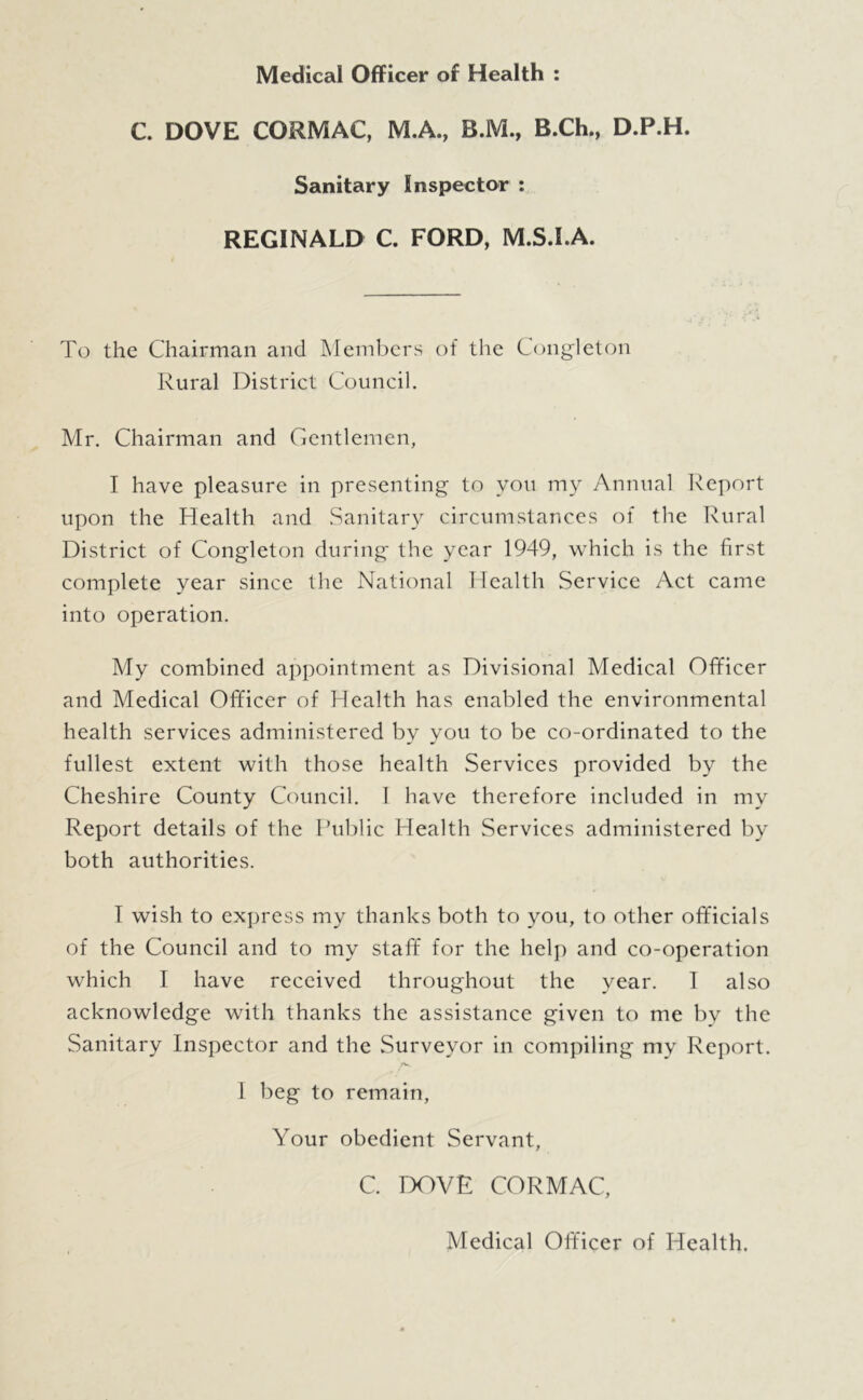 Medical Officer of Health ; C. DOVE CORMAC, M.A., B.M., B.Ch., D.P.H. Sanitary Inspector : REGINALD C FORD, M.S.I.A. To the Chairman and Members of the Congleton Rural District Council. Mr. Chairman and Gentlemen, I have pleasure in presenting to you my Annual Report upon the Health and Sanitary circumstances of the Rural District of Congleton during the year 1949, which is the first complete year since the National Health Service Act came into operation. My combined appointment as Divisional Medical Officer and Medical Officer of Health has enabled the environmental health services administered by you to be co-ordinated to the fullest extent with those health Services provided by the Cheshire County Council. 1 have therefore included in my Report details of the Rublic Health Services administered by both authorities. I wish to express my thanks both to you, to other officials of the Council and to my staff for the helj) and co-operation which I have received throughout the year. 1 also acknowledge with thanks the assistance given to me by the Sanitary Inspector and the Surveyor in compiling my Report. /V 1 beg to remain. Your obedient Servant, C. rX9VE CORMAC, Medical Officer of Health.