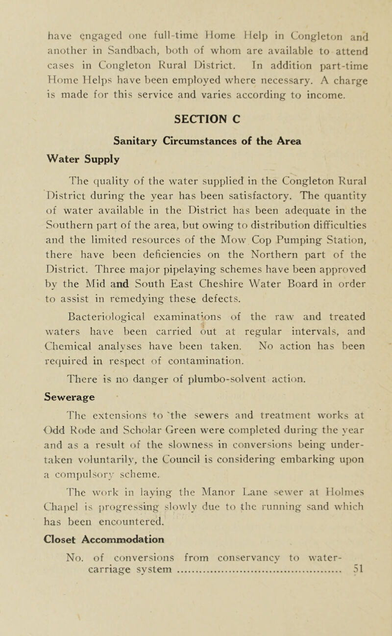 another in Sandbach, both of whom are available to attend cases in Congleton Rural District. In addition part-time Home Helps have been employed where necessary. A charge is made for this service and varies according to income. SECTION C Sanitary Circumstances of the Area Water Supply The quality of the water supplied in the Congleton Rural District during the year has been satisfactory. The quantity of water available in the District has been adequate in the Southern part of the area, but owing to distribution difficulties and the limited resources of the Mow Cop Pumping Station, there have been deficiencies on the Northern part of the District. Three major pipelaying schemes have been approved by the Mid and South East Cheshire Water Board in order to assist in remedying these defects. Bacteriological examinations of the raw’ and treated Walters have been carried out at regular intervals, and Chemical analyses have been taken. No action has been required in respect of contamination. There is no danger of plumbo-solvent action. Sewerage The extensions to 'the sew ers and treatment w’orks at Odd Rode and Scholar Green w^ere completed during the year and as a result of the slowmess in conversions being under- taken voluntarily, the Council is considering embarking upon a compulsory scheme. The wa)rk in laying the Manor Lane sew’er at Holmes Cha])el is progressing slowly due to the running sand which has been encountered. Closet Accommodation No. of conversions from conservancy to w’ater- carriage system 51