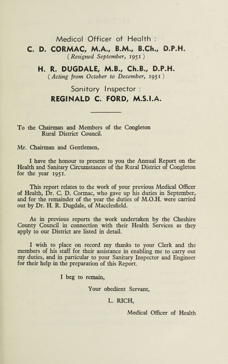 Medical Officer of Health : C. D. CORMAC. M.A., B.M.. B.Ch., D.P.H. {Resigned Septembery 1951) H. R. DUGDALE, M.B., Ch.B., D.P.H. {Acting from October to December, 1951 ) Sanitary Inspector : REGINALD C. FORD, M.S.I.A. To the Chairman and Members of the Congleton Rural District Council. Mr. Chairman and Gentlemen, I have the honour to present to you the Annual Report on the Health and Sanitary Circumstances of the Rural District of Congleton for the year 1951. This report relates to the work of your previous Medical Officer of Health, Dr. C. D. Cormac, who gave up his duties in September, and for the remainder of the year the duties of M.O.H. were carried out by Dr. H. R. Dugdale, of Macclesfield. As in previous reports the work undertaken by the Cheshire Cotmty Coimcil in connection with their Health Services as they apply to our District are listed in detail. I wish to place on record my thanks to your Clerk and the members of his staff for their assistance in enabling me to carry out my duties, and in particular to your Sanitary Inspector and Engineer for their help in the preparation of this Report. I beg to remain. Your obedient Servant, L. RICH, Medical Officer of Health