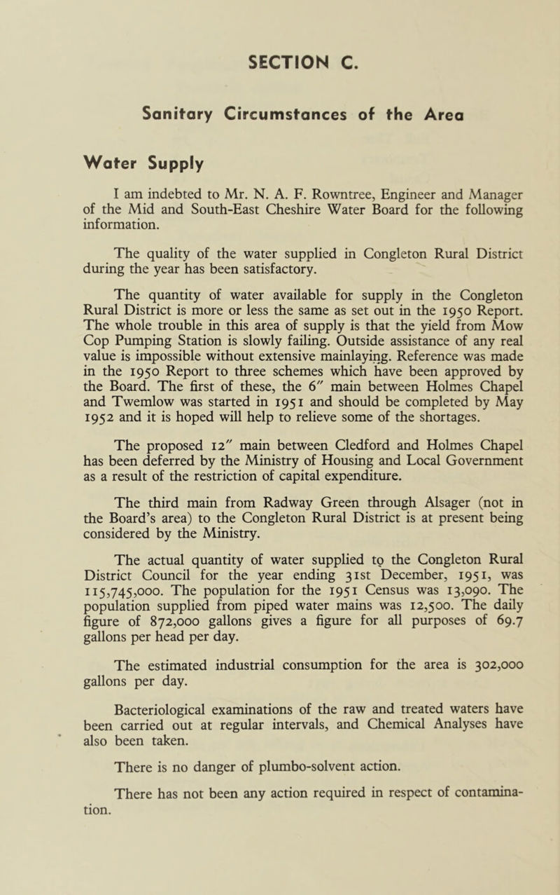 Sanitary Circumstances of the Area Water Supply I am indebted to Mr. N. A. F. Rowntree, Engineer and Manager of the Mid and South-East Cheshire Water Board for the following information. The quality of the water supplied in Congleton Rural District during the year has been satisfactory. The quantity of water available for supply in the Congleton Rural District is more or less the same as set out in the 1950 Report. The whole trouble in this area of supply is that the yield from Mow Cop Pumping Station is slowly failing. Outside assistance of any real value is impossible without extensive mainlaying. Reference was made in the 1950 Report to three schemes which have been approved by the Board. The first of these, the 6 main between Holmes Chapel and Twemlow was started in 1951 and should be completed by May 1952 and it is hoped will help to relieve some of the shortages. The proposed 12 main between Cledford and Holmes Chapel has been deferred by the Ministry of Housing and Local Government as a result of the restriction of capital expenditure. The third main from Radway Green through Alsager (not in the Board’s area) to the Congleton Rural District is at present being considered by the Ministry. The actual quantity of water supplied to the Congleton Rural District Council for the year ending 31st December, 1951, was 115,745,000. The population for the 1951 Census was 13,090. The population supplied from piped water mains was 12,500. The daily figure of 872,000 gallons gives a figure for all purposes of 69.7 gallons per head per day. The estimated industrial consumption for the area is 302,000 gallons per day. Bacteriological examinations of the raw and treated waters have been carried out at regular intervals, and Chemical Analyses have also been taken. There is no danger of plumbo-solvent action. There has not been any action required in respect of contamina- tion.