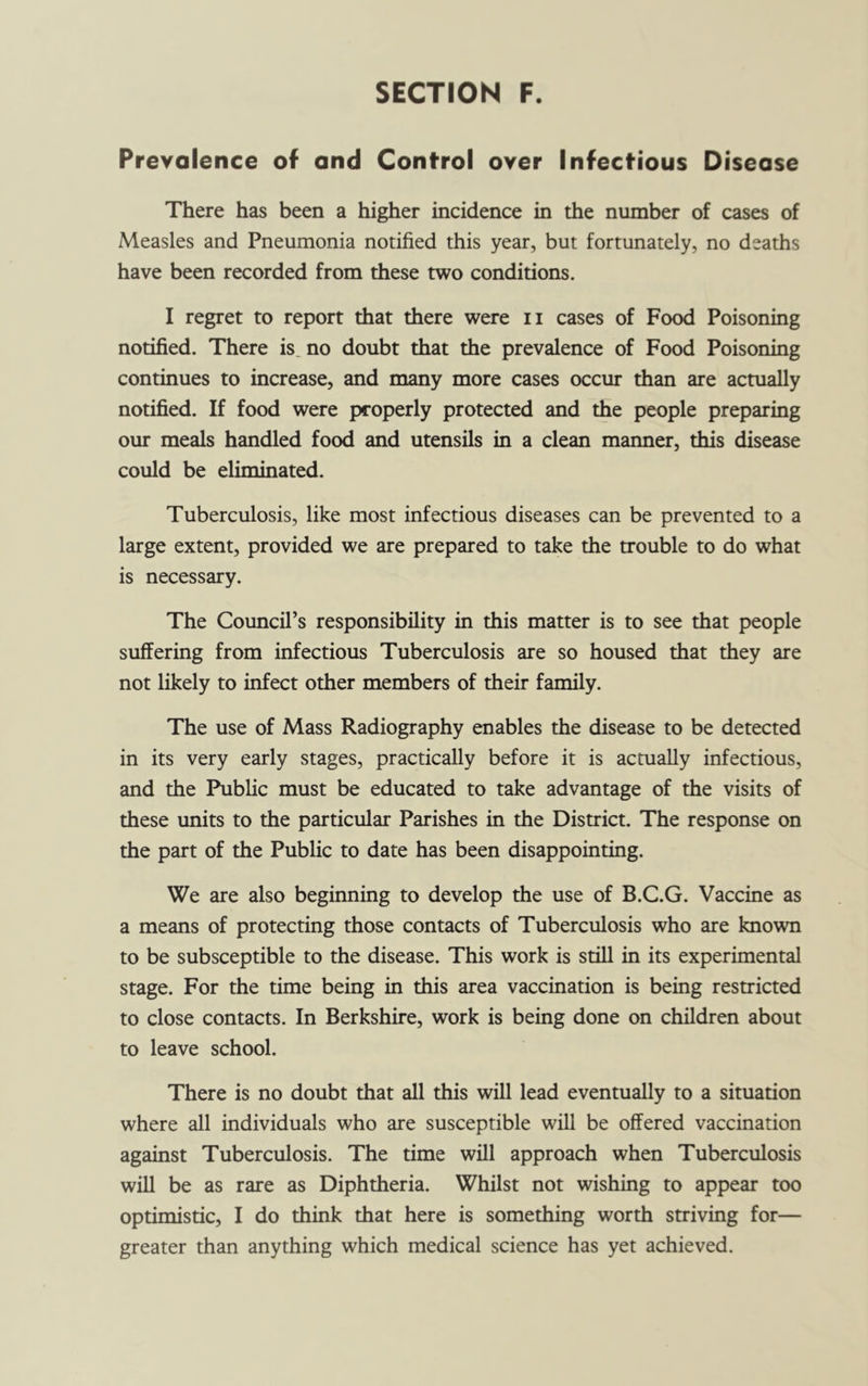 Prevalence of and Control over Infectious Disease There has been a higher incidence in the number of cases of Measles and Pneumonia notified this year, but fortunately, no deaths have been recorded from these two conditions. I regret to report that there were ii cases of Food Poisoning notified. There is no doubt that the prevalence of Food Poisoning continues to increase, and many more cases occur than are actually notified. If food were properly protected and the people preparing our meals handled food and utensils in a clean manner, this disease could be eliminated. Tuberculosis, like most infectious diseases can be prevented to a large extent, provided we are prepared to take the trouble to do what is necessary. The Council’s responsibility in this matter is to see that people suffering from infectious Tuberculosis are so housed that they are not likely to infect other members of their family. The use of Mass Radiography enables the disease to be detected in its very early stages, practically before it is actually infectious, and the Public must be educated to take advantage of the visits of these units to the particular Parishes in the District. The response on the part of the Public to date has been disappointing. We are also beginning to develop the use of B.C.G. Vaccine as a means of protecting those contacts of Tuberculosis who are known to be subsceptible to the disease. This work is still in its experimental stage. For the time being in this area vaccination is being restricted to close contacts. In Berkshire, work is being done on children about to leave school. There is no doubt that all this will lead eventually to a situation where all individuals who are susceptible will be offered vaccination against Tuberculosis. The time will approach when Tuberculosis will be as rare as Diphtheria. Whilst not wishing to appear too optimistic, I do think that here is something worth striving for— greater than anything which medical science has yet achieved.