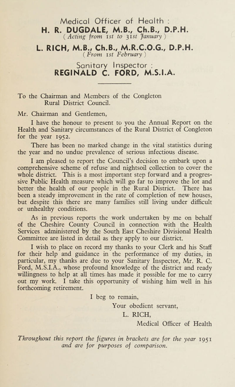 Medical Officer of Health : H. R. DUGDALE, M.B., Ch.B., D.P.H. {Acting from ist to ^ist January) L. RICH, M.B., Ch.B., M.R.C.O.G., D.P.H. ( From ist February ) Sanitary Inspector : REGINALD C. FORD, M.S.I.A. To the Chairman and Members of the Congleton Rural District Council. Mr. Chairman and Gentlemen, I have the honour to present to you the Annual Report on the Health and Sanitary circumstances of the Rural District of Congleton for the year 1952. There has been no marked change in the vital statistics during the year and no undue prevalence of serious infectious disease. I am pleased to report the Council’s decision to embark upon a comprehensive scheme of refuse and nightsoil collection to cover the whole district. This is a most important step forw'ard and a progres- sive Public Health measure which will go far to improve the lot and better the health of our people in the Rural District. There has been a steady improvement in the rate of completion of new houses, but despite this there are many families still living under difficult or unhealthy conditions. As in previous reports the work undertaken by me on behalf of the Cheshire County Council in connection with the Health Services administered by the South East Cheshire Divisional Health Committee are listed in detail as they apply to our district. I wish to place on record my thanks to your Clerk and his Staff for their help and guidance in the performance of my duties, in particular, my thanks are due to your Sanitary Inspector, Mr. R. C. Ford, M.S.I.A., whose profound knowledge of the district and ready willingness to help at all times has made it possible for me to carry out my work. I take this opportunity of wishing him well in his forthcoming retirement. I beg to remain. Your obedient servant, L. RICH, Medical Officer of Health Throughout this report the figures in brackets are for the year 1951 and are for purposes of comparison.