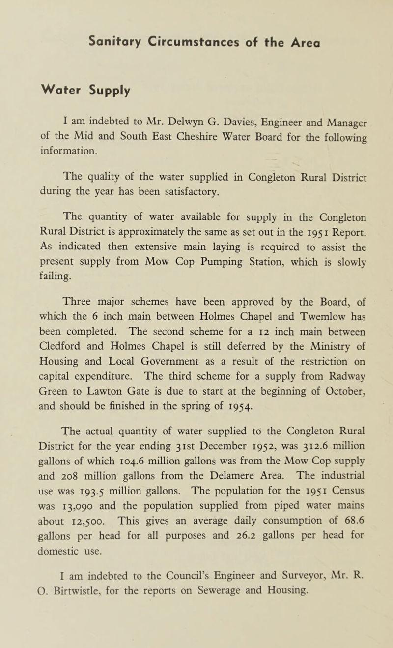 Sanitary Circumstances of the Area Water Supply I am indebted to Mr. Delwyn G. Davies, Engineer and Manager of the Mid and South East Cheshire Water Board for the following information. The quality of the water supplied in Congleton Rural District during the year has been satisfactory. The quantity of water available for supply in the Congleton Rural District is approximately the same as set out in the 1951 Report. As indicated then extensive main laying is required to assist the present supply from Mow Cop Pumping Station, which is slowly failing. Three major schemes have been approved by the Board, of which the 6 inch main between Holmes Chapel and Twemlow has been completed. The second scheme for a 12 inch main between Cledford and Holmes Chapel is still deferred by the Ministry of Housing and Local Government as a result of the restriction on capital expenditure. The third scheme for a supply from Radway Green to Lawton Gate is due to start at the beginning of October, and should be finished in the spring of 1954. The actual quantity of water supplied to the Congleton Rural District for the year ending 31st December 1952, was 312.6 million gallons of which 104.6 million gallons was from the Mow Cop supply and 208 million gallons from the Delamere Area. The industrial use was 193.5 million gallons. The population for the 1951 Census was 13,090 and the population supplied from piped water mains about 12,500. This gives an average daily consumption of 68.6 gallons per head for all purposes and 26.2 gallons per head for domestic use. I am indebted to the Council’s Engineer and Surveyor, Mr. R. O. Birtwistle, for the reports on Sewerage and Housing.