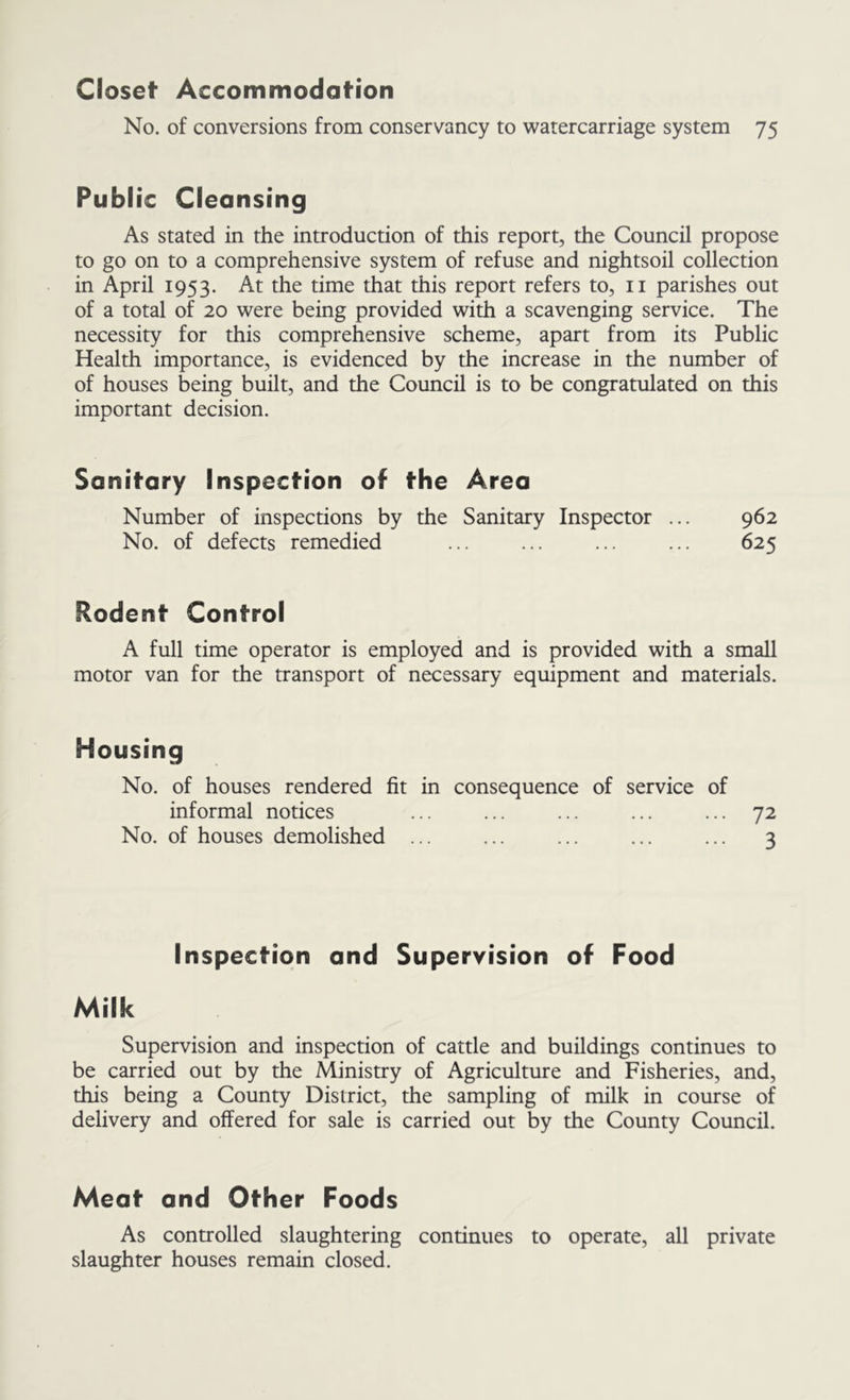 Closet Accommodation No. of conversions from conservancy to watercarriage system 75 PubI ic Cleansing As stated in the introduction of this report, the Council propose to go on to a comprehensive system of refuse and nightsoil collection in April 1953. At the time that this report refers to, ii parishes out of a total of 20 were being provided with a scavenging service. The necessity for this comprehensive scheme, apart from its Public Health importance, is evidenced by the increase in the number of of houses being built, and the Council is to be congratulated on this important decision. Sanifary Inspecfion of fhe Area Number of inspections by the Sanitary Inspector ... 962 No. of defects remedied ... ... ... ... 625 Rodent Control A full time operator is employed and is provided with a small motor van for the transport of necessary equipment and materials. Housing No. of houses rendered fit in consequence of service of informal notices ... ... ... ... ... 72 No. of houses demolished ... ... ... ... ... 3 Inspection and Supervision of Food Milk Supervision and inspection of cattle and buildings continues to be carried out by the Ministry of Agriculture and Fisheries, and, this being a County District, the sampling of milk in course of delivery and offered for sale is carried out by the County Council. Meat and Other Foods As controlled slaughtering continues to operate, all private slaughter houses remain closed.