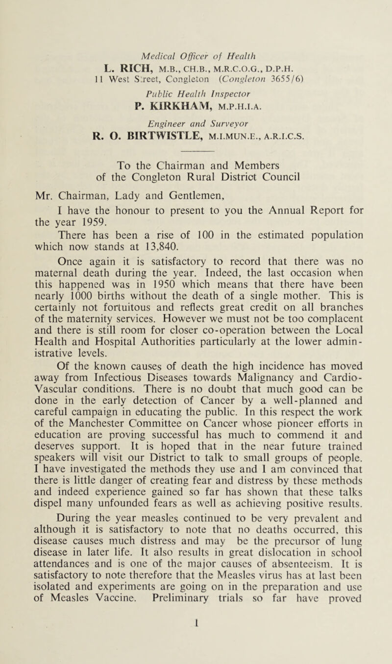 Medical Officer of Health L. RICH, M.B., CH.B., M.R.C.O.G., D.P.H. 11 West Street, Congleton (Congleton 365516) Public Health Inspector P. KIRKHAM, M.P.H.i.A. Engineer and Surveyor R. O. BIRTWISTLE, m.i.mun.e., a.r.i.c.s. To the Chairman and Members of the Congleton Rural District Council Mr. Chairman, Lady and Gentlemen, I have the honour to present to you the Annual Report for the year 1959. There has been a rise of 100 in the estimated population which now stands at 13,840. Once again it is satisfactory to record that there was no maternal death during the year. Indeed, the last occasion when this happened was in 1950 which means that there have been nearly 1000 births without the death of a single mother. This is certainly not fortuitous and reflects great credit on all branches of the maternity services. However we must not be too complacent and there is still room for closer co-operation between the Local Health and Hospital Authorities particularly at the lower admin- istrative levels. Of the known causes of death the high incidence has moved away from Infectious Diseases towards Malignancy and Cardio- vascular conditions. There is no doubt that much good can be done in the early detection of Cancer by a well-planned and careful campaign in educating the public. In this respect the work of the Manchester Committee on Cancer whose pioneer efforts in education are proving successful has much to commend it and deserves support. It is hoped that in the near future trained speakers will visit our District to talk to small groups of people. I have investigated the methods they use and I am convinced that there is little danger of creating fear and distress by these methods and indeed experience gained so far has shown that these talks dispel many unfounded fears as well as achieving positive results. During the year measles continued to be very prevalent and although it is satisfactory to note that no deaths occurred, this disease causes much distress and may be the precursor of lung disease in later life. It also results in great dislocation in school attendances and is one of the major causes of absenteeism. It is satisfactory to note therefore that the Measles virus has at last been isolated and experiments are going on in the preparation and use of Measles Vaccine. Preliminary trials so far have proved