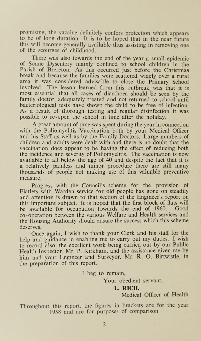 promising, the vaccine definitely confers protection which appears to be of long duration. It is to be hoped that in the near future this will become generally available thus assisting in removing one of the scourges of childhood. There was also towards the end of the year a small epidemic of Sonne Dysentery mainly confined to school children in the Parish of Brereton. As this occurred just before the Christmas break and because the families were scattered widely over a rural area it was considered advisable to close the Primary School involved. The lesson learned from this outbreak was that it is most essential that all cases of diarrhoea should be seen by the family doctor, adequately treated and not returned to school until bacteriological tests have shown the child to be free of infection. As a result of thorough testing and regular disinfection it was possible to re-open the school in time after the holiday. A great amount of time was spent during the year in connection with the Poliomyelitis Vaccination both by your Medical Officer and his Staff as well as by the Family Doctors. Large numbers of children and adults were dealt with and there is no doubt that the vaccination does appear to be having the effect of reducing both the incidence and severity of Poliomyelitis. The vaccination is now available to all below the age of 40 and despite the fact that it is a relatively painless and minor procedure there are still many thousands of people not making use of this valuable preventive measure. Progress with the Council’s scheme for the provision of Flatlets with Warden service for old people has gone on steadily and attention is drawn to that section of the Engineer’s report on this important subject. It is hoped that the first block of flats will be available for occupation towards the end of 1960. Good co-operation between the various Welfare and Health services and the Housing Authority should ensure the success which this scheme deserves. Once again, I wish to thank your Clerk and his staff for the help and guidance in enabling me to carry out my duties. I wish to record also, the excellent work being carried out by our Public Health Inspector, Mr. P. Kirkham, and the assistance given me by him and your Engineer and Surveyor, Mr. R. O. Birtwistle, in the preparation of this report. I beg to remain. Your obedient servant, L. RICH, Medical Officer of Health Throughout this report, the figures in brackets are for the year 1958 and are for purposes of comparison