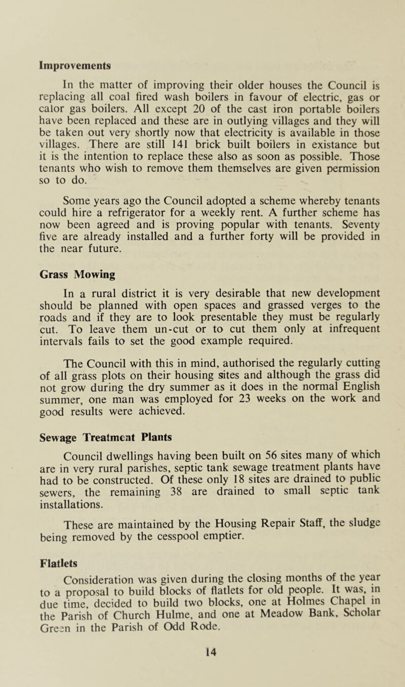 Improvements In the matter of improving their older houses the Council is replacing all coal fired wash boilers in favour of electric, gas or calor gas boilers. All except 20 of the cast iron portable boilers have been replaced and these are in outlying villages and they will be taken out very shortly now that electricity is available in those villages. There are still 141 brick built boilers in existance but it is the intention to replace these also as soon as possible. Those tenants who wish to remove them themselves are given permission so to do. Some years ago the Council adopted a scheme whereby tenants could hire a refrigerator for a weekly rent. A further scheme has now been agreed and is proving popular with tenants. Seventy five are already installed and a further forty will be provided in the near future. Grass Mowing In a rural district it is very desirable that new development should be planned with open spaces and grassed verges to the roads and if they are to look presentable they must be regularly cut. To leave them un-cut or to cut them only at infrequent intervals fails to set the good example required. The Council with this in mind, authorised the regularly cutting of all grass plots on their housing sites and although the grass did not grow during the dry summer as it does in the normal English summer, one man was employed for 23 weeks on the work and good results were achieved. Sewage Treatment Plants Council dwellings having been built on 56 sites many of which are in very rural parishes, septic tank sewage treatment plants have had to be constructed. Of these only 18 sites are drained to public sewers, the remaining 38 are drained to small septic tank installations. These are maintained by the Housing Repair Staff, the sludge being removed by the cesspool emptier. Flatlets Consideration was given during the closing months of the year to a proposal to build blocks of flatlets for old people. It was, in due time, decided to build two blocks, one at Holmes Chapel in the Parish of Church Hulme, and one at Meadow Bank. Scholar Green in the Parish of Odd Rode.
