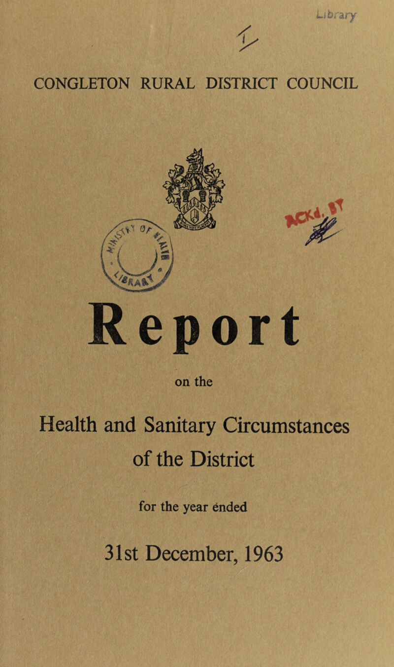 CONGLETON RURAL DISTRICT COUNCIL Report on the Health and Sanitary Circumstances of the District for the year ended 31st December, 1963