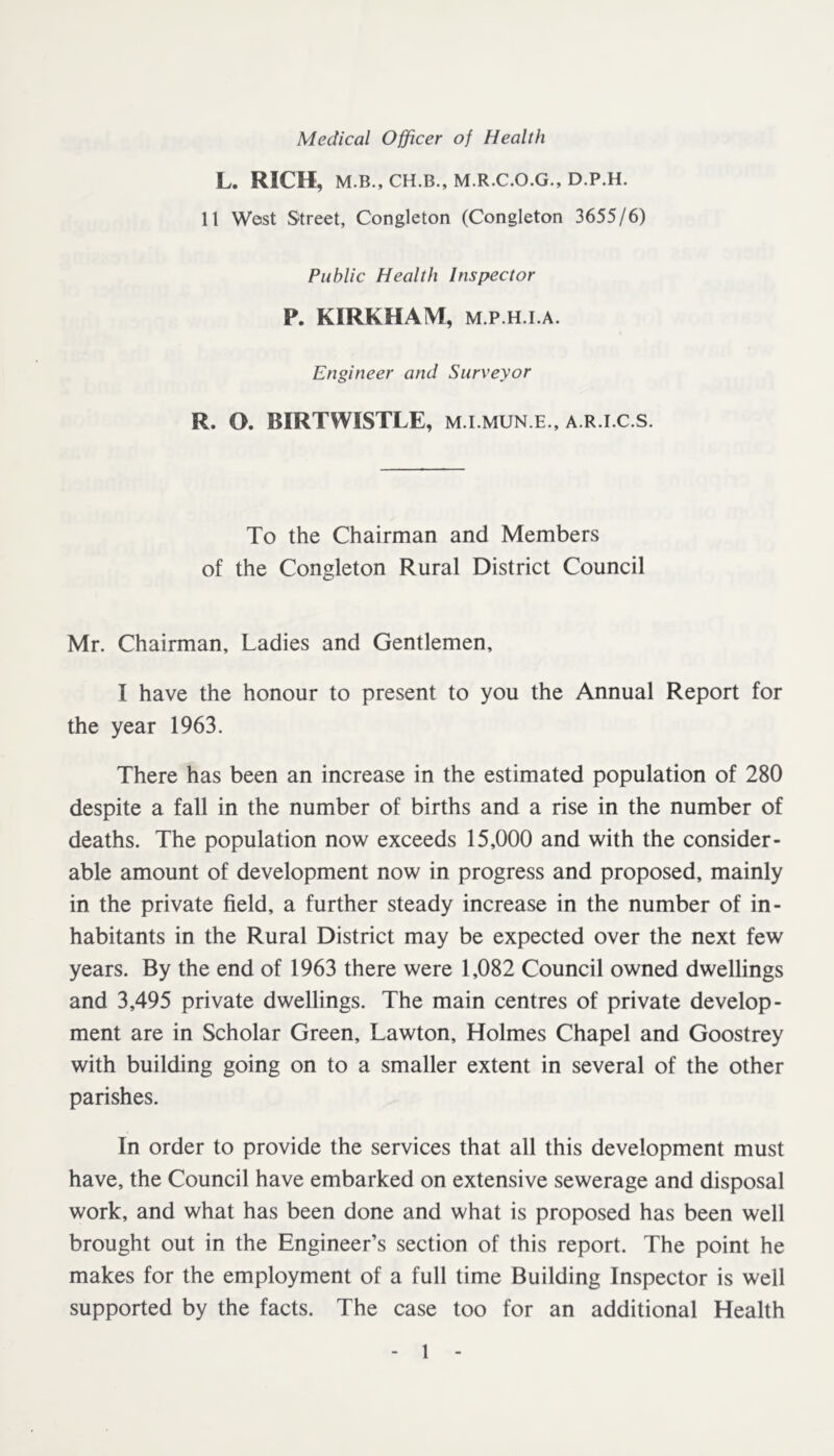 L. RICH, M.B., CH.B., M.R.C.O.G., D.P.H. 11 West Street, Congleton (Congleton 3655/6) Public Health Inspector P. KIRKHAM, M.P.H.I.A. Engineer and Surveyor R. O. BIRTWISTLE, m.i.mun.e., a.r.i.c.s. To the Chairman and Members of the Congleton Rural District Council Mr. Chairman, Ladies and Gentlemen, I have the honour to present to you the Annual Report for the year 1963. There has been an increase in the estimated population of 280 despite a fall in the number of births and a rise in the number of deaths. The population now exceeds 15,000 and with the consider- able amount of development now in progress and proposed, mainly in the private field, a further steady increase in the number of in- habitants in the Rural District may be expected over the next few years. By the end of 1963 there were 1,082 Council owned dwellings and 3,495 private dwellings. The main centres of private develop- ment are in Scholar Green, Lawton, Holmes Chapel and Goostrey with building going on to a smaller extent in several of the other parishes. In order to provide the services that all this development must have, the Council have embarked on extensive sewerage and disposal work, and what has been done and what is proposed has been well brought out in the Engineer’s section of this report. The point he makes for the employment of a full time Building Inspector is well supported by the facts. The case too for an additional Health