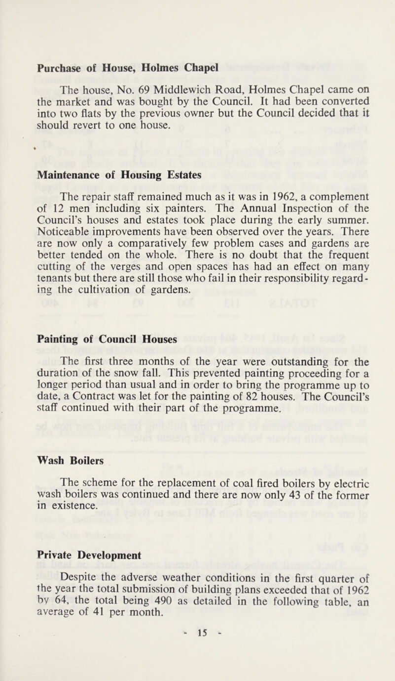 Purchase of House, Holmes Chapel The house. No. 69 Middlewich Road, Holmes Chapel came on the market and was bought by the Council. It had been converted into two flats by the previous owner but the Council decided that it should revert to one house. Maintenance of Housing Estates The repair staff remained much as it was in 1962, a complement of 12 men including six painters. The Annual Inspection of the Council’s houses and estates took place during the early summer. Noticeable improvements have been observed over the years. There are now only a comparatively few problem cases and gardens are better tended on the whole. There is no doubt that the frequent cutting of the verges and open spaces has had an effect on many tenants but there are still those who fail in their responsibility regard- ing the cultivation of gardens. Painting of Council Houses The first three months of the year were outstanding for the duration of the snow fall. This prevented painting proceeding for a longer period than usual and in order to bring the programme up to date, a Contract was let for the painting of 82 houses. The Council’s staff continued with their part of the programme. Wash Boilers The scheme for the replacement of coal fired boilers by electric wash boilers was continued and there are now only 43 of the former in existence. Private Development Despite the adverse weather conditions in the first quarter of the year the total submission of building plans exceeded that of 1962 by 64, the total being 490 as detailed in the following table, an average of 41 per month.