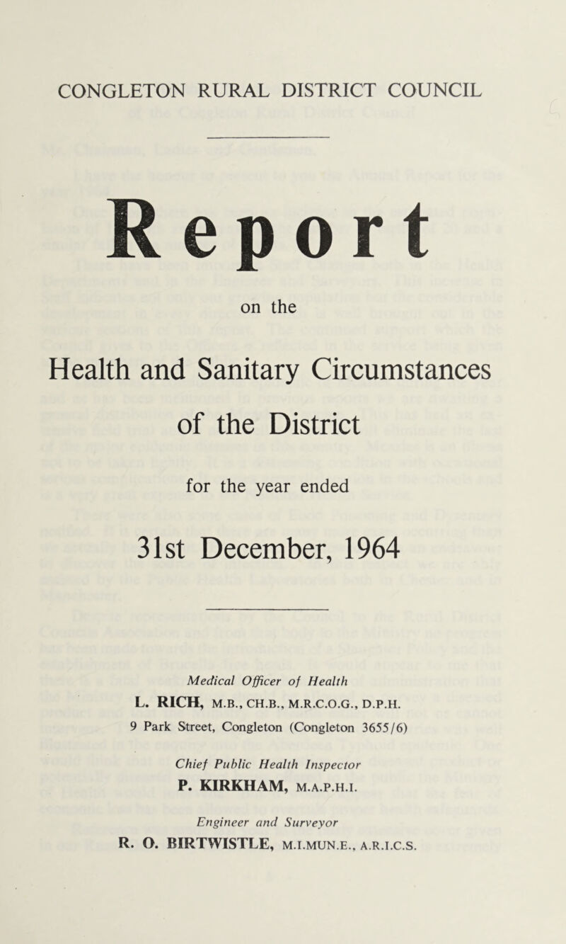 eport on the Health and Sanitary Circumstances of the District for the year ended 31st December, 1964 Medical Officer of Health L. RICH, M.B., CH.B., M.R.C.O.G., D.P.H. 9 Park Street, Congleton (Congleton 3655/6) Chief Public Health Inspector P. KIRKHAM, M.A.P.H.i. Engineer and Surveyor R. O. BIRTWISTLE, m.i.mun.e., a.r.i.c.s.