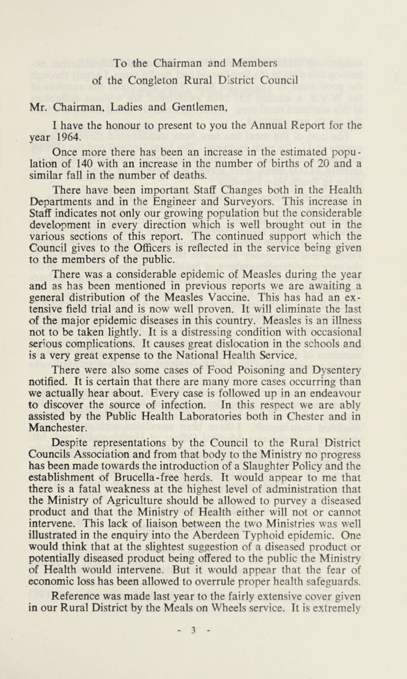 To the Chairman and Members of the Congleton Rural District Council Mr. Chairman, Ladies and Gentlemen, I have the honour to present to you the Annual Report for the year 1964. Once more there has been an increase in the estimated popu- lation of 140 with an increase in the number of births of 20 and a similar fall in the number of deaths. There have been important Staff Changes both in the Health Departments and in the Engineer and Surveyors. This increase in Staff indicates not only our growing population but the considerable development in every direction which is well brought out in the various sections of this report. The continued support which the Council gives to the Officers is reflected in the service being given to the members of the public. There was a considerable epidemic of Measles during the year and as has been mentioned in previous reports we are awaiting a general distribution of the Measles Vaccine. This has had an ex- tensive field trial and is now' w'ell proven. It will eliminate the last of the major epidemic diseases in this country. Measles is an illness not to be taken lightly. It is a distressing condition with occasional serious complications. It causes great dislocation in the schools and is a very great expense to the National Health Service. There were also some cases of Food Poisoning and Dysentery notified. It is certain that there are many more cases occurring than we actually hear about. Every case is followed up in an endeavour to discover the source of infection. In this respect we are ably assisted by the Public Health Laboratories both in Chester and in Manchester. Despite representations by the Council to the Rural District Councils Association and from that body to the Ministry no progress has been made towards the introduction of a Slaughter Policy and the establishment of Brucella-free herds. It would appear to me that there is a fatal weakness at the highest level of administration that the Ministry of Agriculture should be allowed to purvey a diseased product and that the Ministry of Health either will not or cannot intervene. This lack of liaison between the two Ministries was well illustrated in the enquiry into the Aberdeen Typhoid epidemic. One would think that at the slightest suggestion of a diseased product or potentially diseased product being offered to the public the Ministry of Health would intervene. But it would appear that the fear of economic loss has been allowed to overrule proper health safeguards. Reference was made last year to the fairly extensive cover given in our Rural District by the Meals on Wheels service. It is extremely