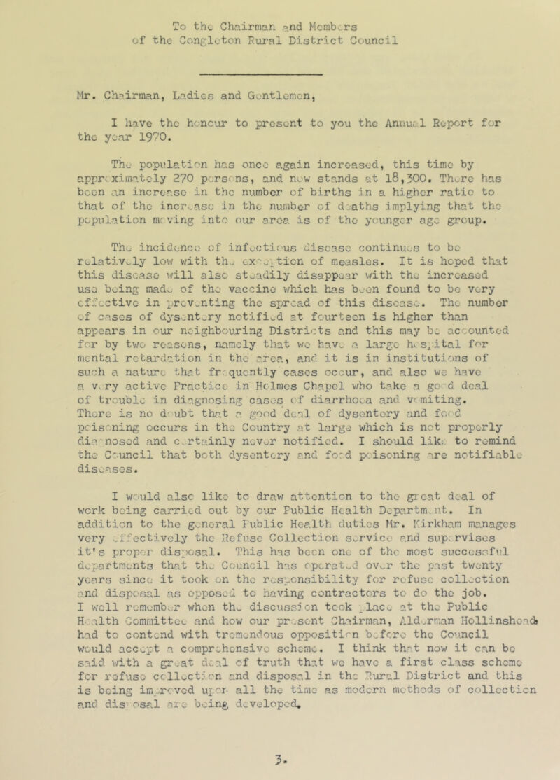 To the- Chairman and Mcmb.,rs of the Conglcton Rural District Council Mr. Chairman, Ladies and Gontlomcn, I have the honour to present to you the Annual Report for the year 1970. The population has once again increased, this time by appre xirnatcly 270 persons, and new stands at l8,300, Thv.re has been an increase in the number of births in a higher ratio to that of the incrK,ase in the number of deaths implying that the population m.'ving into our area is of the younger age group. The incidence of infectious disease continues to be relatively low v;ith th., cxoe].ticn of measles. It is hoped that this disease will also steadily disappear v/ith the increased use being mad^ of the vaccine which has been found to be very effective in preventing the sjjrcad of this disease. The number of cases of dysentery notified at fourteen is higher than appears in our neighbouring Districts and this may be accounted for by two reasons, namely that wo hav;. a large hcsp.ital for mental retardation in the area, and it is in institutions of such a nature th^t frequently cases occur, and also we have a V. ry active Practice in' Holmes Chapel who take a go«-d deal of trouble in diagnosing cases cf diarrhoea and vcmiting. There is no d-'ubt that a. good deal of dysentery and fO'd pedsoning occurs in the Country at large which is not properly die. nosed and c^.rtainly nev^r notified. I should liki. to remind the Council that both dysentery and food poisoning are notifiable dis'^ases. I would also like to drav/ attention to the groat deal of work being carried out by our Public Health Dcpartm.nt. In addition to the general Public Health duties Mr. Kirkham ma.nages very v-ffoctively the Refuse Collection service and supervises it’s proper disposal. This has been one of the most successful departments that the Council has operat-^d ovv.r the past twenty years since it took on the responsibility for refuse collection and disposal as opposed to having contractors to do the job. I v/ell remember when th^ discuss^ cn took ;.'lacc at the Public H'j-alth Committee and how our present Chairman, Ald.rman Hollinshoadj had to contend with tremendous oppositirn befere the Council would accept a comprehensive scheme. I think that now it can be said with a gr.at deal of truth that v^c have a first class scheme for refuse ccllocticn and disposal in the Rural District and this is being im .roved uper- all the time as modern methods of collection and dis‘osal are being developed.
