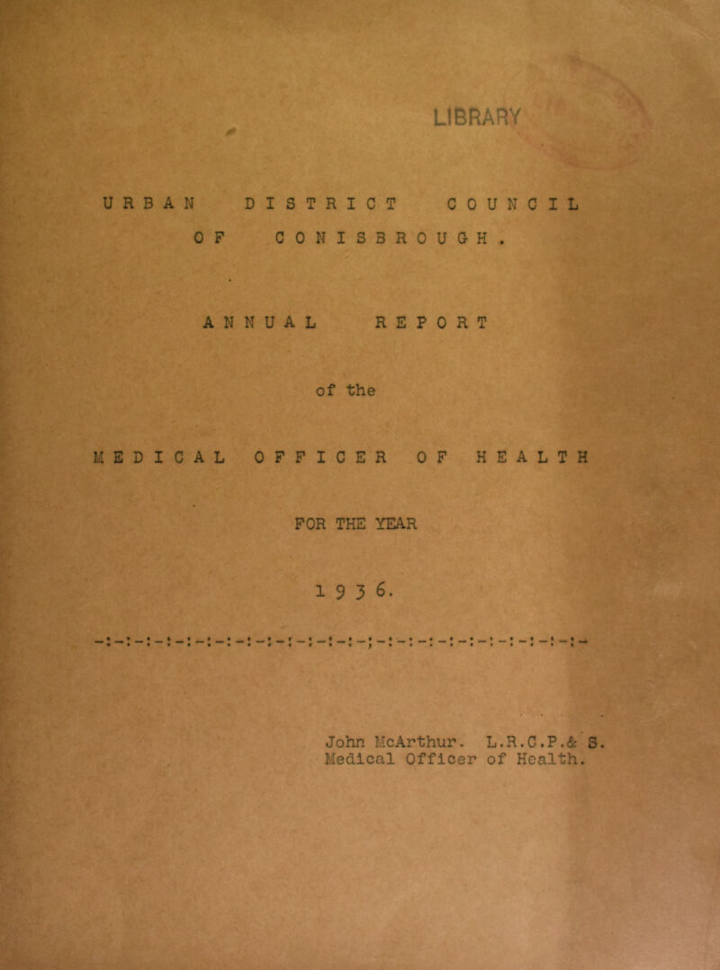 t* LIBRARY URBAN DISTRICT COUNCIL OF CONISBROUOH. ANNUAL REPORT of the MEDICAL 0 FFICER OF H FOR THE YEAR 1936. E A L T H John McArthur. L.R.C,P.& S. Medical Officer of Health.