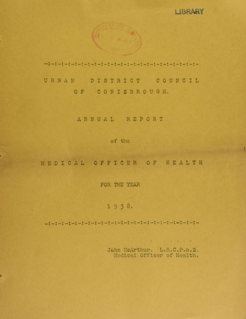 LIBRARY RBAN DISTRICT COUNCIL OF C0NI5BR0UGK. \ ANNUAL REPORT of the EPICAL OFFICER OF HEALTH FOR THE YEAR 1938. » » • • » John LIcArthur-. L'.R.C.P.&.S. Medical Officer of Health,