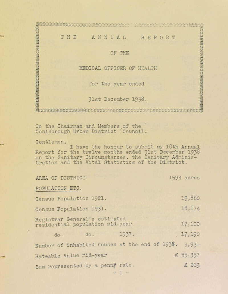 To the Chairman and Members^of the Conisbrough Urban District ,Council. G-entlenen, I have the honour to submit my l8th Annual Report for the tv/elve months ended '^lat December. I938 on the Sanitary Circumstances, the Sanitary Adminis- tration and the Vital Statistics of the District. AREA OF DISTRICT 1593 acres POPULATION ETC. Census Population I92I. 15,860 Census Population 1931* 18,174 Registrar General’s estimated residential population mid-year. 17,100 do. do. 1937- . 17;190 Number of inhabited houses at the end of 193?- 3;931 Rateable Value mid-year £ 55;357 Sum represented by a penny rate. £ 205