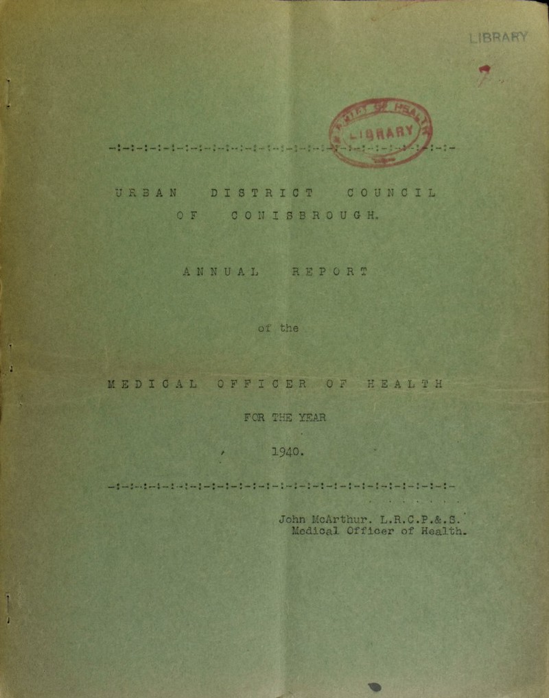 i :BRaH • «0'*co • *** • “ » 4 4 ** 0 1 •• V .4 URBAN DISTRICT COUNCIL OF CONISBROUGH. ANNUAL REPORT of the MEDICAL OFFICER OF HEALTH FOR THE YEAR 1940. John McArthur. L.R.C.P.&.S. Medical Officer of Health,