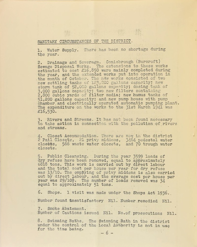 SANITARY CIRCmfSTANCES OF THE DISTRICT. 1. Water Supply. There has been no shortage during the year. 2. Drainage and Sewerage. Conisbrough (Burcroft) Sewage Disposal Works. The extensions to these works estimated to cost £16,850 were mainly completed during the year, and the extended works put into operation in •the month of October. The ndw works consisted of two new settling tanks of I23.2OO gallons capacityj new storm tank of 52,000 gallons capacity; dosing tank of 3,000 gallons capacity;.two new filters containing 2,800 cubic yards of filter media; nev; humus tanks of 51,200 gallons capacity; and new pump house v/ith pump chamber.and electrically operated automatic pumping plant The expenditure on the vrorks to the 31st March 1941 was £16,530. 3. ‘Rivers and Streams. It has not been found necessary to take action in connection v/ith the pollution of rivers and streams. 4. Closet Accommodation. There are now in the district 2 Pail Closets, 21 privy middens, 34^4 pedestal v/ater closets, 5^^ waste water closets, and fO trough water closets. 5. Public Cleansing. During the year 3599 loads of dry refuse have been removed, equal to approximately 6818 tons, This work is carried out by direct labour and the total, cost per house per year for dry refuse v/as 13/10. The empjjylng of privy middens is also carried out by direct labour, and the average cost per house per year was 29/IO2. The number of loads removed was 34 equal to approximately 5I tons. 6. Shops. 1 visit was made under the Shops Act I936.. Number found &nsatisfactory Nil. Number,remedied Nil. 7. Smoke Abatement. ’ ' Number of Cautions Issued Nil. No.of prosecutions Nil. 8. Swimming Baths, The Swimming Bath in the district under the control of the Local Authority is not in use for the time being. . .