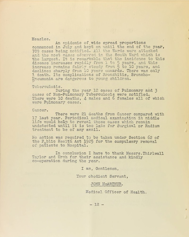 I Measles. An epidemic of,wide spread proportions commenced in July and kept on until the end of the year, 709 cases being notified^ All the Wards were attacked and the most cases oforrred in the South Ward which is the largest. It is remarkable that the Incidence to this disease increases rapidly from 1 to 5 years, and this increase remains fairly steady from 5 to 10 years, and declines sharply from 10 years onwards. There was only 1 death. Its complications of Bronchitis, Broncho- igneumonia are dangerous to young children. Tuberculosis. During the year 12 cases of Pulmonary and 3 cases of Non-Pulmonary Tuberculosis were notified. There were 10 deaths, 4 niales and 6 females all of which were Pulmonary cases. Cancer. There were 21 deaths from Cancer compared with 17 last year. Periodical medical examination in middle life would heS.p to reveal those cases v;hlch remain undetected until it is too late for Surgical or Radium treatment to be of any avail. No action was required to be taken under Section 62 of the P bile Health Act I925 for the compulsory removal of pa'uients to Hospital. In conclusion I have to thank Messrs.Thirlwall Taylor and Urch for their assistance and kindly co-operation during the year. I am, G-entlemen, Your obedient Servant, f JOHN McArthur. Medical Officer of Health.