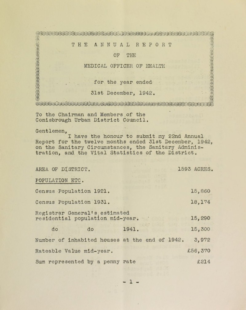 To the Chairman and Members of the Conisbrough Urban District Council. Gentlemen, I have the honour to submit my 22nd Annual Report for the twelve months ended 31st December, 1942, on the Sanitary Circumstances, the Sanitary Adminis- tration, and the Vital Statistics of the District. AREA OF DISTRICT. 1593 ACRES. POPULATION ETC. Census Population 1921. Census Population 1931. Registrar General1s estimated residential population mid*-year. do do 1941. Number of inhabited houses at the end of 1942. Rateable Value mid-year. Sum represented by a penny rate 15,860 18,174 15,290 15,300 3,972 £56,370 £214