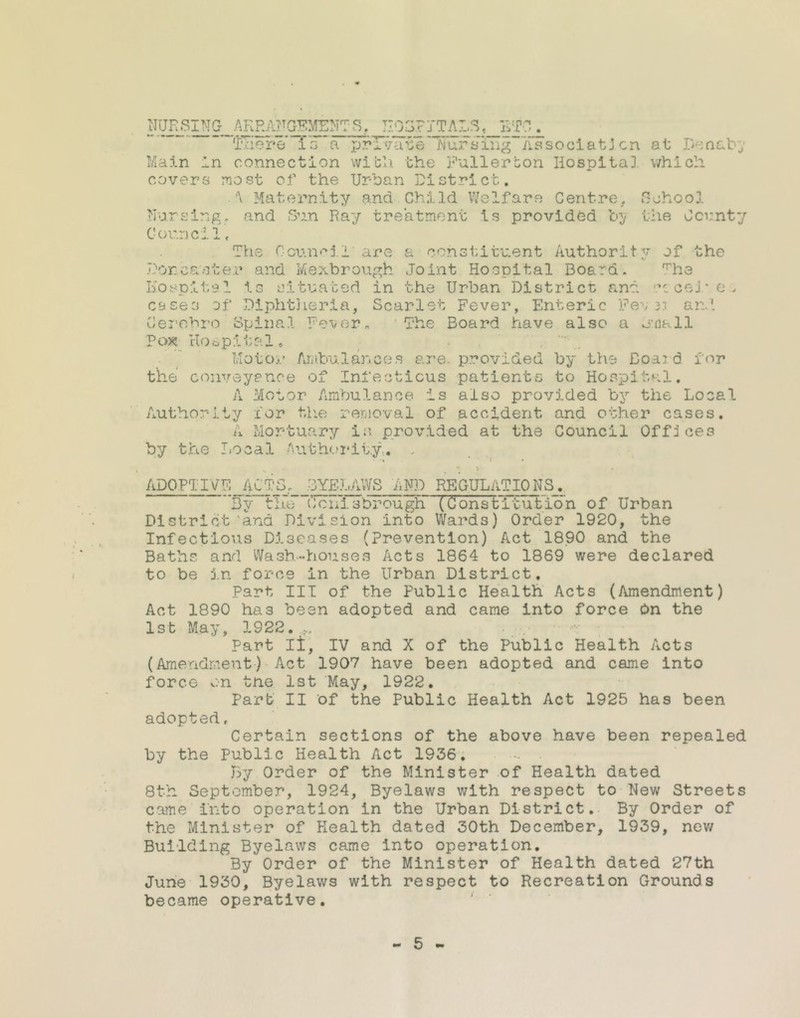 There' Is a private’ ‘Nursing Association at DeaabJ connection with the Fullerton Hospital, which Main in covers most of the Urban District. Maternity and Child Welfare Centre, School Uursing, and Sun Ray treatment is provided by the County Councilf The Council’are a constituent Authority of the Dor es ster and Mexbrough Joint Hospital Board. The Hospital is situated in the Urban District and u cej ’ e , cases of Diphtheria, Scarlet Fever, Enteric Feu 33 and Cerohro Spinal Fever„ The Board have also a email Pox Hospital, Motor Ambulances are. provided by the Board, for the conveyance of Infectious patients to Hospital. A Motor Ambulance is also provided by the Local Authority for the removal of accident and other cases. A Mortuary in provided at the Council Offices by the Local Authority... , ADOPTIVE ACTS, BYELAWS AND REGULATIONS. By the Conisbrougif (Constitution of Urban District'ana Division into Wards) Order 1920, the Infectious Diseases (Prevention) Act 1890 and the Baths and Wash-houses Acts 1864 to 1869 were declared to be in force in the Urban District. Part III of the Public Health Acts (Amendment) Act 1890 has been adopted and came into force On the 1st May, 1922. .s. Part II, IV and X of the Public Health Acts (Amendment) Act 1907 have been adopted and came into force on the 1st May, 1922. Part II of the Public Health Act 1925 has been adopted , Certain sections of the above have been repealed by the Public Health Act 1936. By Order of the Minister of Health dated 8th September, 1924, Byelaws with respect to Hew Streets came into operation in the Urban District. By Order of the Minister of Health dated 30th December, 1939, new Building Byelaws came into operation. By Order of the Minister of Health dated 27th June 1930, Byelaws with respect to Recreation Grounds became operative.